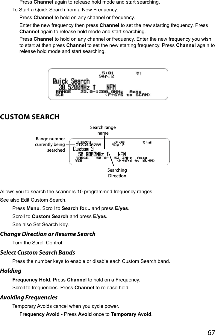 67Press Channel again to release hold mode and start searching.To Start a Quick Search from a New Frequency:Press Channel to hold on any channel or frequency. Enter the new frequency then press Channel to set the new starting frequency. Press Channel again to release hold mode and start searching.Press Channel to hold on any channel or frequency. Enter the new frequency you wish to start at then press Channel to set the new starting frequency. Press Channel again to release hold mode and start searching. CUSTOM SEARCHAllows you to search the scanners 10 programmed frequency ranges. See also Edit Custom Search.Press Menu. Scroll to Search for... and press E/yes.Scroll to Custom Search and press E/yes. See also Set Search Key.Change Direction or Resume SearchTurn the Scroll Control.Select Custom Search BandsPress the number keys to enable or disable each Custom Search band.HoldingFrequency Hold. Press Channel to hold on a Frequency. Scroll to frequencies. Press Channel to release hold. Avoiding FrequenciesTemporary Avoids cancel when you cycle power.Frequency Avoid - Press Avoid once to Temporary Avoid.Range number currently being searchedSearch range nameSearching Direction