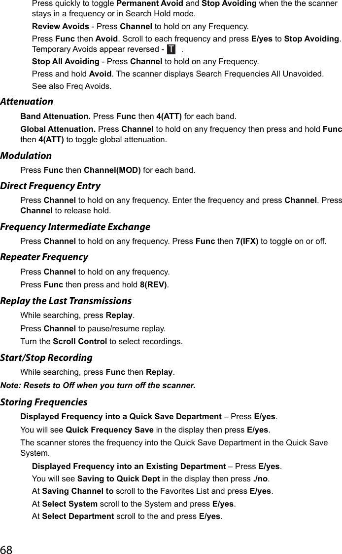 68Press quickly to toggle Permanent Avoid and Stop Avoiding when the the scanner stays in a frequency or in Search Hold mode.Review Avoids - Press Channel to hold on any Frequency. Press Func then Avoid. Scroll to each frequency and press E/yes to Stop Avoiding. Temporary Avoids appear reversed - T .Stop All Avoiding - Press Channel to hold on any Frequency. Press and hold Avoid. The scanner displays Search Frequencies All Unavoided.See also Freq Avoids.Attenuation Band Attenuation. Press Func then 4(ATT) for each band.Global Attenuation. Press Channel to hold on any frequency then press and hold Func then 4(ATT) to toggle global attenuation.Modulation Press Func then Channel(MOD) for each band.Direct Frequency EntryPress Channel to hold on any frequency. Enter the frequency and press Channel. Press Channel to release hold. Frequency Intermediate ExchangePress Channel to hold on any frequency. Press Func then 7(IFX) to toggle on or off.Repeater FrequencyPress Channel to hold on any frequency. Press Func then press and hold 8(REV).Replay the Last TransmissionsWhile searching, press Replay.Press Channel to pause/resume replay.Turn the Scroll Control to select recordings.Start/Stop Recording While searching, press Func then Replay.Note: Resets to Off when you turn off the scanner.Storing FrequenciesDisplayed Frequency into a Quick Save Department – Press E/yes. You will see Quick Frequency Save in the display then press E/yes. The scanner stores the frequency into the Quick Save Department in the Quick Save System.Displayed Frequency into an Existing Department – Press E/yes. You will see Saving to Quick Dept in the display then press ./no.At Saving Channel to scroll to the Favorites List and press E/yes. At Select System scroll to the System and press E/yes.At Select Department scroll to the and press E/yes.