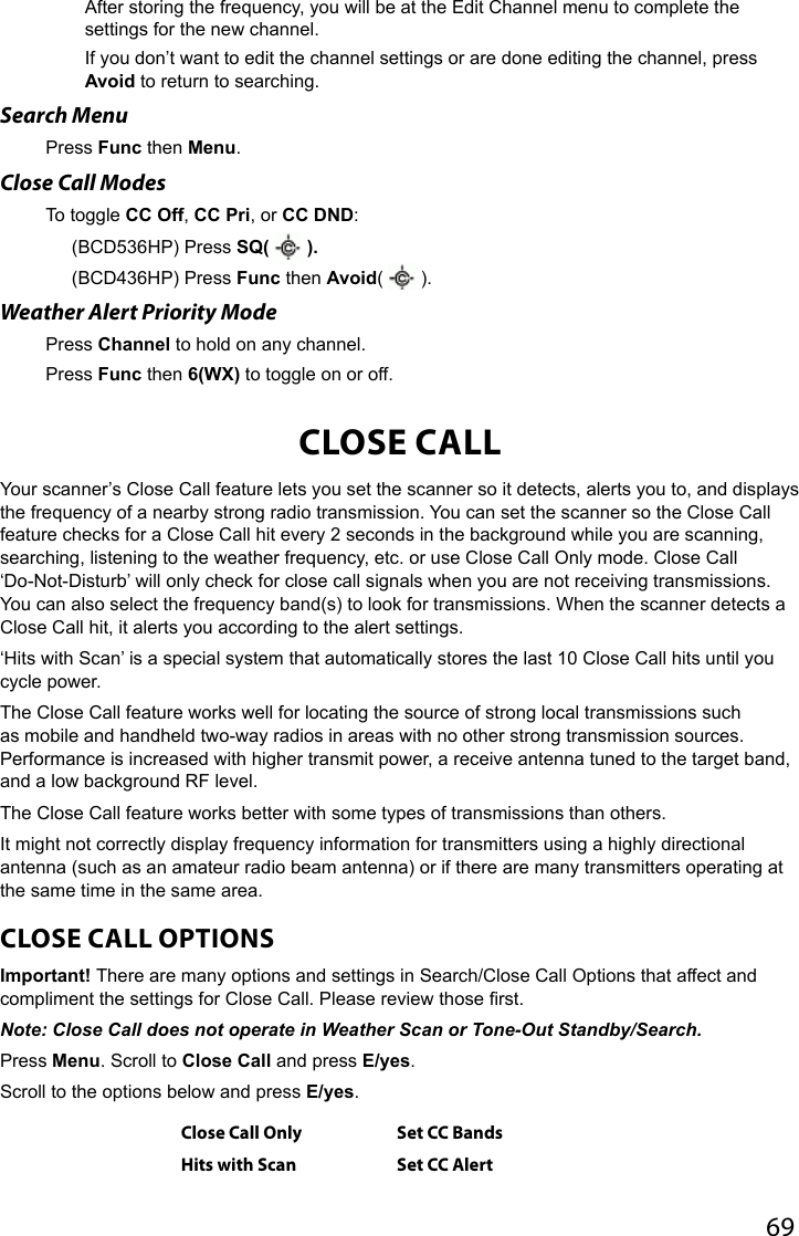 69After storing the frequency, you will be at the Edit Channel menu to complete the settings for the new channel.If you don’t want to edit the channel settings or are done editing the channel, press Avoid to return to searching.Search MenuPress Func then Menu.Close Call ModesTo toggle CC Off, CC Pri, or CC DND: (BCD536HP) Press SQ(   ). (BCD436HP) Press Func then Avoid(   ).Weather Alert Priority ModePress Channel to hold on any channel.Press Func then 6(WX) to toggle on or off.CLOSE CALLYour scanner’s Close Call feature lets you set the scanner so it detects, alerts you to, and displays the frequency of a nearby strong radio transmission. You can set the scanner so the Close Call feature checks for a Close Call hit every 2 seconds in the background while you are scanning, searching, listening to the weather frequency, etc. or use Close Call Only mode. Close Call ‘Do-Not-Disturb’ will only check for close call signals when you are not receiving transmissions. You can also select the frequency band(s) to look for transmissions. When the scanner detects a Close Call hit, it alerts you according to the alert settings. ‘Hits with Scan’ is a special system that automatically stores the last 10 Close Call hits until you cycle power. The Close Call feature works well for locating the source of strong local transmissions such as mobile and handheld two-way radios in areas with no other strong transmission sources. Performance is increased with higher transmit power, a receive antenna tuned to the target band, and a low background RF level.The Close Call feature works better with some types of transmissions than others.It might not correctly display frequency information for transmitters using a highly directional antenna (such as an amateur radio beam antenna) or if there are many transmitters operating at the same time in the same area. CLOSE CALL OPTIONSImportant! There are many options and settings in Search/Close Call Options that affect and compliment the settings for Close Call. Please review those rst.Note: Close Call does not operate in Weather Scan or Tone-Out Standby/Search.Press Menu. Scroll to Close Call and press E/yes. Scroll to the options below and press E/yes.Close Call Only Set CC BandsHits with Scan Set CC Alert