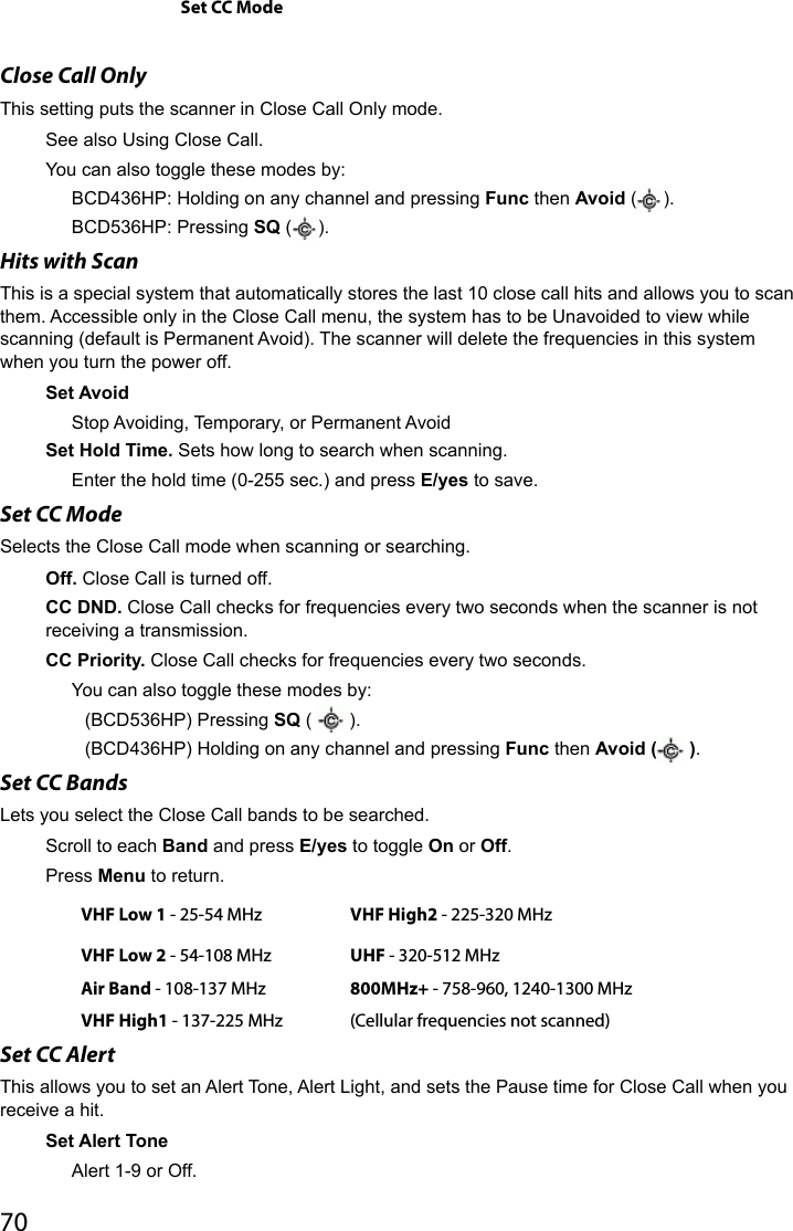 70Set CC ModeClose Call OnlyThis setting puts the scanner in Close Call Only mode.See also Using Close Call.You can also toggle these modes by:BCD436HP: Holding on any channel and pressing Func then Avoid ( ).BCD536HP: Pressing SQ ( ).Hits with ScanThis is a special system that automatically stores the last 10 close call hits and allows you to scan them. Accessible only in the Close Call menu, the system has to be Unavoided to view while scanning (default is Permanent Avoid). The scanner will delete the frequencies in this system when you turn the power off. Set AvoidStop Avoiding, Temporary, or Permanent AvoidSet Hold Time. Sets how long to search when scanning.Enter the hold time (0-255 sec.) and press E/yes to save.Set CC Mode Selects the Close Call mode when scanning or searching.Off. Close Call is turned off.CC DND. Close Call checks for frequencies every two seconds when the scanner is not receiving a transmission.CC Priority. Close Call checks for frequencies every two seconds.You can also toggle these modes by:(BCD536HP) Pressing SQ (   ). (BCD436HP) Holding on any channel and pressing Func then Avoid (  ). Set CC Bands Lets you select the Close Call bands to be searched.Scroll to each Band and press E/yes to toggle On or Off.Press Menu to return.VHF Low 1 - 25-54 MHz VHF High2 - 225-320 MHzVHF Low 2 - 54-108 MHz UHF - 320-512 MHzAir Band - 108-137 MHz 800MHz+ - 758-960, 1240-1300 MHzVHF High1 - 137-225 MHz (Cellular frequencies not scanned)Set CC AlertThis allows you to set an Alert Tone, Alert Light, and sets the Pause time for Close Call when you receive a hit. Set Alert ToneAlert 1-9 or Off.