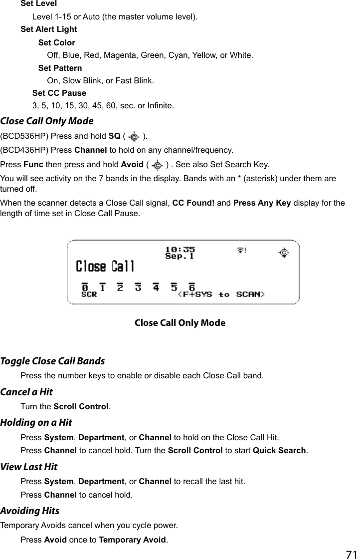 71Set LevelLevel 1-15 or Auto (the master volume level). Set Alert LightSet Color Off, Blue, Red, Magenta, Green, Cyan, Yellow, or White.Set PatternOn, Slow Blink, or Fast Blink.Set CC Pause3, 5, 10, 15, 30, 45, 60, sec. or Innite.Close Call Only Mode(BCD536HP) Press and hold SQ (   ).(BCD436HP) Press Channel to hold on any channel/frequency.Press Func then press and hold Avoid (   ) . See also Set Search Key.You will see activity on the 7 bands in the display. Bands with an * (asterisk) under them are turned off.When the scanner detects a Close Call signal, CC Found! and Press Any Key display for the length of time set in Close Call Pause. Toggle Close Call BandsPress the number keys to enable or disable each Close Call band.Cancel a HitTurn the Scroll Control. Holding on a HitPress System, Department, or Channel to hold on the Close Call Hit. Press Channel to cancel hold. Turn the Scroll Control to start Quick Search.View Last HitPress System, Department, or Channel to recall the last hit. Press Channel to cancel hold.Avoiding Hits Temporary Avoids cancel when you cycle power.Press Avoid once to Temporary Avoid.Close Call Only Mode