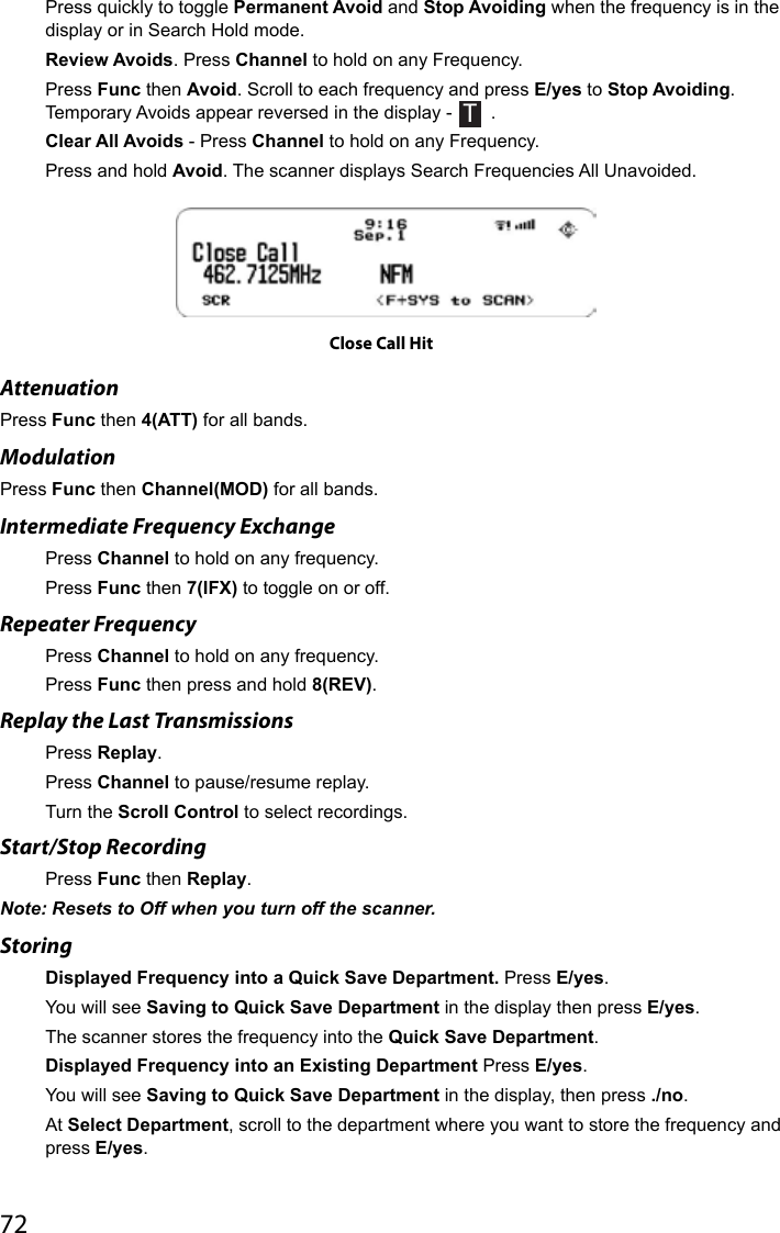 72Press quickly to toggle Permanent Avoid and Stop Avoiding when the frequency is in the display or in Search Hold mode.Review Avoids. Press Channel to hold on any Frequency. Press Func then Avoid. Scroll to each frequency and press E/yes to Stop Avoiding. Temporary Avoids appear reversed in the display - T .Clear All Avoids - Press Channel to hold on any Frequency. Press and hold Avoid. The scanner displays Search Frequencies All Unavoided.Close Call HitAttenuation Press Func then 4(ATT) for all bands.Modulation Press Func then Channel(MOD) for all bands.Intermediate Frequency ExchangePress Channel to hold on any frequency. Press Func then 7(IFX) to toggle on or off.Repeater FrequencyPress Channel to hold on any frequency. Press Func then press and hold 8(REV).Replay the Last TransmissionsPress Replay.Press Channel to pause/resume replay.Turn the Scroll Control to select recordings.Start/Stop RecordingPress Func then Replay.Note: Resets to Off when you turn off the scanner.StoringDisplayed Frequency into a Quick Save Department. Press E/yes. You will see Saving to Quick Save Department in the display then press E/yes. The scanner stores the frequency into the Quick Save Department.Displayed Frequency into an Existing Department Press E/yes. You will see Saving to Quick Save Department in the display, then press ./no.At Select Department, scroll to the department where you want to store the frequency and press E/yes.