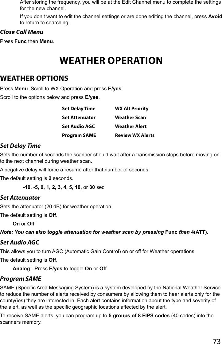 73After storing the frequency, you will be at the Edit Channel menu to complete the settings for the new channel.If you don’t want to edit the channel settings or are done editing the channel, press Avoid to return to searching.Close Call MenuPress Func then Menu.WEATHER OPERATIONWEATHER OPTIONSPress Menu. Scroll to WX Operation and press E/yes.Scroll to the options below and press E/yes.Set Delay Time WX Alt PrioritySet Attenuator Weather ScanSet Audio AGC Weather AlertProgram SAME Review WX AlertsSet Delay TimeSets the number of seconds the scanner should wait after a transmission stops before moving on to the next channel during weather scan. A negative delay will force a resume after that number of seconds. The default setting is 2 seconds.   -10, -5, 0, 1, 2, 3, 4, 5, 10, or 30 sec.Set Attenuator Sets the attenuator (20 dB) for weather operation. The default setting is Off.On or OffNote: You can also toggle attenuation for weather scan by pressing Func then 4(ATT). Set Audio AGC This allows you to turn AGC (Automatic Gain Control) on or off for Weather operations. The default setting is Off.Analog - Press E/yes to toggle On or Off.Program SAMESAME (Specic Area Messaging System) is a system developed by the National Weather Service to reduce the number of alerts received by consumers by allowing them to hear alerts only for the county(ies) they are interested in. Each alert contains information about the type and severity of the alert, as well as the specic geographic locations affected by the alert. To receive SAME alerts, you can program up to 5 groups of 8 FIPS codes (40 codes) into the scanners memory.