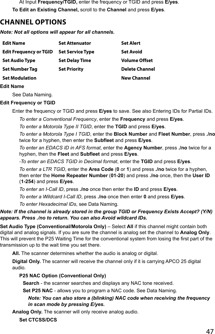 47At Input Frequency/TGID, enter the frequency or TGID and press E/yes.To Edit an Existing Channel, scroll to the Channel and press E/yes.CHANNEL OPTIONSNote: Not all options will appear for all channels. Edit Name Set Attenuator Set AlertEdit Frequency or TGID Set Service Type Set AvoidSet Audio Type Set Delay Time Volume OffsetSet Number Tag Set Priority Delete ChannelSet Modulation New ChannelEdit Name See Data Naming.Edit Frequency or TGIDEnter the frequency or TGID and press E/yes to save. See also Entering IDs for Partial IDs.To enter a Conventional Frequency, enter the Frequency and press E/yes.To enter a Motorola Type II TGID, enter the TGID and press E/yes.To enter a Motorola Type I TGID, enter the Block Number and Fleet Number, press ./no twice for a hyphen, then enter the Subfleet and press E/yes.To enter an EDACS ID in AFS format, enter the Agency Number, press ./no twice for a hyphen, then the Fleet and Subfleet and press E/yes. To enter an EDACS TGID in Decimal format, enter the TGID and press E/yes.To enter a LTR TGID, enter the Area Code (0 or 1) and press ./no twice for a hyphen, then enter the Home Repeater Number (01-20) and press ./no once, then the User ID (1-254) and press E/yes.To enter an I-Call ID, press ./no once then enter the ID and press E/yes.To enter a Wildcard I-Call ID, press ./no once then enter 0 and press E/yes.To enter Hexadecimal IDs, see Data Naming.Note: If the channel is already stored in the group TGID or Frequency Exists Accept? (Y/N) appears. Press ./no to return. You can also Avoid wildcard IDs.Set Audio Type (Conventional/Motorola Only) – Select All if this channel might contain both digital and analog signals. If you are sure the channel is analog set the channel to Analog Only. This will prevent the P25 Waiting Time for the conventional system from losing the rst part of the transmission up to the wait time you set there.All. The scanner determines whether the audio is analog or digital.Digital Only. The scanner will receive the channel only if it is carrying APCO 25 digital audio.P25 NAC Option (Conventional Only)Search - the scanner searches and displays any NAC tone received.Set P25 NAC - allows you to program a NAC code. See Data Naming.Note: You can also store a (blinking) NAC code when receiving the frequency in scan mode by pressing E/yes.Analog Only. The scanner will only receive analog audio. Set CTCSS/DCS