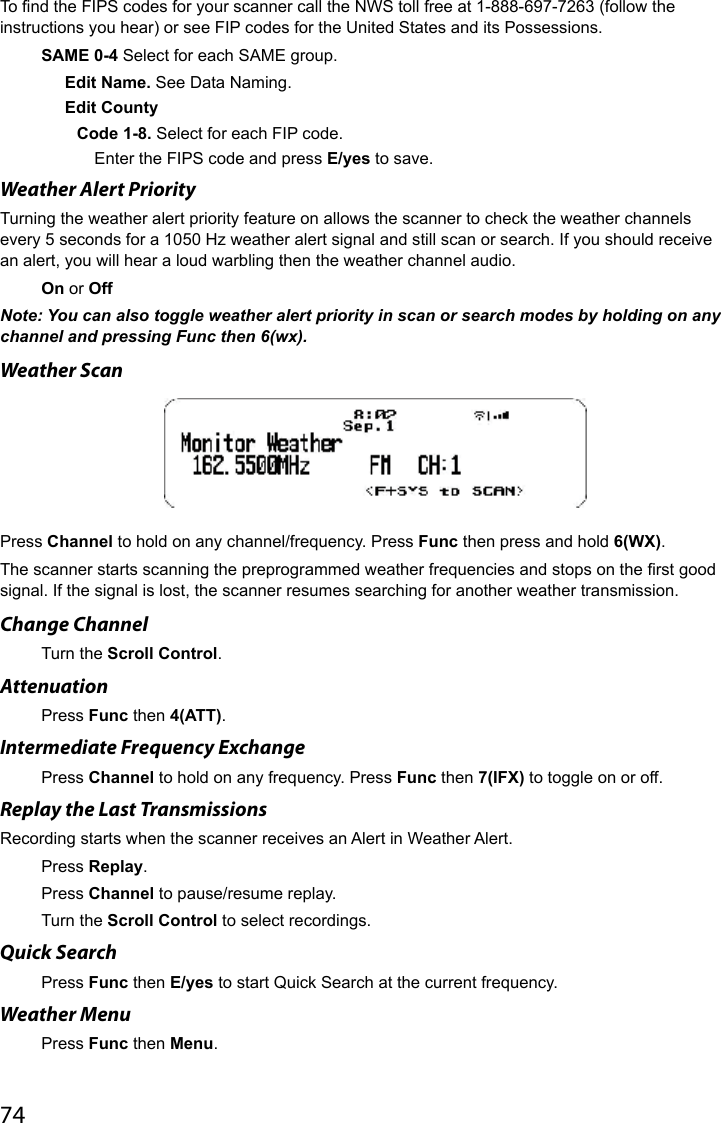 74To nd the FIPS codes for your scanner call the NWS toll free at 1-888-697-7263 (follow the instructions you hear) or see FIP codes for the United States and its Possessions.SAME 0-4 Select for each SAME group.Edit Name. See Data Naming.Edit CountyCode 1-8. Select for each FIP code.Enter the FIPS code and press E/yes to save.Weather Alert Priority Turning the weather alert priority feature on allows the scanner to check the weather channels every 5 seconds for a 1050 Hz weather alert signal and still scan or search. If you should receive an alert, you will hear a loud warbling then the weather channel audio.On or OffNote: You can also toggle weather alert priority in scan or search modes by holding on any channel and pressing Func then 6(wx).Weather ScanPress Channel to hold on any channel/frequency. Press Func then press and hold 6(WX).The scanner starts scanning the preprogrammed weather frequencies and stops on the rst good signal. If the signal is lost, the scanner resumes searching for another weather transmission.Change ChannelTurn the Scroll Control.Attenuation Press Func then 4(ATT).Intermediate Frequency ExchangePress Channel to hold on any frequency. Press Func then 7(IFX) to toggle on or off.Replay the Last TransmissionsRecording starts when the scanner receives an Alert in Weather Alert.Press Replay.Press Channel to pause/resume replay.Turn the Scroll Control to select recordings.Quick SearchPress Func then E/yes to start Quick Search at the current frequency. Weather MenuPress Func then Menu.