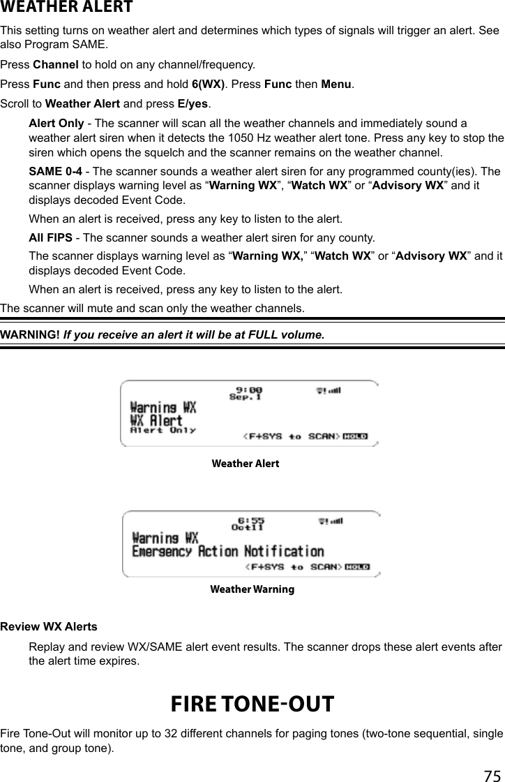 75WEATHER ALERT This setting turns on weather alert and determines which types of signals will trigger an alert. See also Program SAME.Press Channel to hold on any channel/frequency.Press Func and then press and hold 6(WX). Press Func then Menu.Scroll to Weather Alert and press E/yes.Alert Only - The scanner will scan all the weather channels and immediately sound a weather alert siren when it detects the 1050 Hz weather alert tone. Press any key to stop the siren which opens the squelch and the scanner remains on the weather channel.SAME 0-4 - The scanner sounds a weather alert siren for any programmed county(ies). The scanner displays warning level as “Warning WX”, “Watch WX” or “Advisory WX” and it displays decoded Event Code.When an alert is received, press any key to listen to the alert.All FIPS - The scanner sounds a weather alert siren for any county.The scanner displays warning level as “Warning WX,” “Watch WX” or “Advisory WX” and it displays decoded Event Code.When an alert is received, press any key to listen to the alert.The scanner will mute and scan only the weather channels. WARNING! If you receive an alert it will be at FULL volume. Review WX Alerts Replay and review WX/SAME alert event results. The scanner drops these alert events after the alert time expires.FIRE TONEOUTFire Tone-Out will monitor up to 32 different channels for paging tones (two-tone sequential, single tone, and group tone). Weather AlertWeather Warning