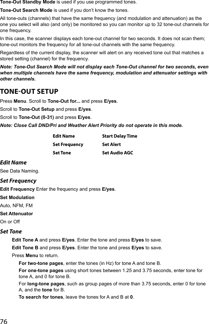 76Tone-Out Standby Mode is used if you use programmed tones.Tone-Out Search Mode is used if you don’t know the tones.All tone-outs (channels) that have the same frequency (and modulation and attenuation) as the one you select will also (and only) be monitored so you can monitor up to 32 tone-out channels for one frequency.In this case, the scanner displays each tone-out channel for two seconds. It does not scan them; tone-out monitors the frequency for all tone-out channels with the same frequency. Regardless of the current display, the scanner will alert on any received tone out that matches a stored setting (channel) for the frequency.Note: Tone-Out Search Mode will not display each Tone-Out channel for two seconds, even when multiple channels have the same frequency, modulation and attenuator settings with other channels. TONEOUT SETUP Press Menu. Scroll to Tone-Out for... and press E/yes.Scroll to Tone-Out Setup and press E/yes.Scroll to Tone-Out (0-31) and press E/yes.Note: Close Call DND/Pri and Weather Alert Priority do not operate in this mode.Edit Name Start Delay TimeSet Frequency Set AlertSet Tone Set Audio AGCEdit NameSee Data Naming.Set FrequencyEdit Frequency Enter the frequency and press E/yes.Set ModulationAuto, NFM, FMSet AttenuatorOn or OffSet ToneEdit Tone A and press E/yes. Enter the tone and press E/yes to save.Edit Tone B and press E/yes. Enter the tone and press E/yes to save.Press Menu to return.For two-tone pages, enter the tones (in Hz) for tone A and tone B.For one-tone pages using short tones between 1.25 and 3.75 seconds, enter tone for tone A, and 0 for tone B.For long-tone pages, such as group pages of more than 3.75 seconds, enter 0 for tone A, and the tone for B.To search for tones, leave the tones for A and B at 0.