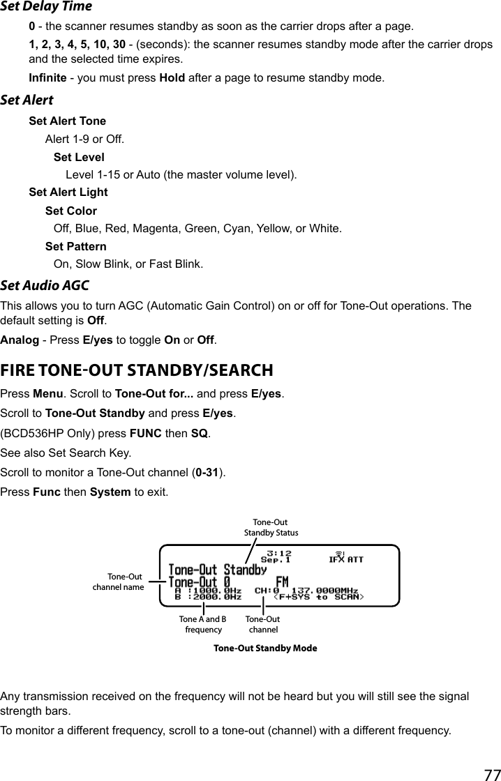 77Set Delay Time0 - the scanner resumes standby as soon as the carrier drops after a page.1, 2, 3, 4, 5, 10, 30 - (seconds): the scanner resumes standby mode after the carrier drops and the selected time expires.Infinite - you must press Hold after a page to resume standby mode.Set AlertSet Alert ToneAlert 1-9 or Off.Set LevelLevel 1-15 or Auto (the master volume level). Set Alert LightSet Color Off, Blue, Red, Magenta, Green, Cyan, Yellow, or White.Set PatternOn, Slow Blink, or Fast Blink.Set Audio AGC This allows you to turn AGC (Automatic Gain Control) on or off for Tone-Out operations. The default setting is Off.Analog - Press E/yes to toggle On or Off.FIRE TONEOUT STANDBY/SEARCHPress Menu. Scroll to Tone-Out for... and press E/yes.Scroll to Tone-Out Standby and press E/yes. (BCD536HP Only) press FUNC then SQ.See also Set Search Key.Scroll to monitor a Tone-Out channel (0-31). Press Func then System to exit. Any transmission received on the frequency will not be heard but you will still see the signal strength bars. To monitor a different frequency, scroll to a tone-out (channel) with a different frequency.Tone-Out channel nameTone A and B frequencyTone-Out Standby StatusTone-Out channelTone-Out Standby Mode
