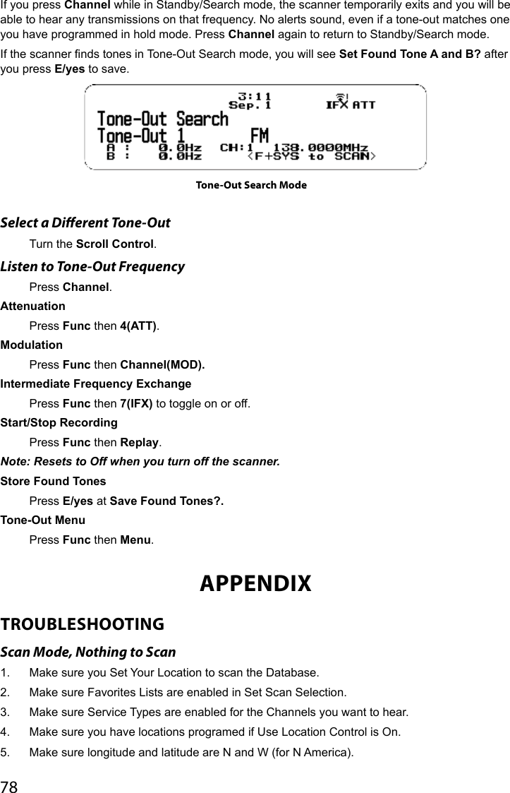 78If you press Channel while in Standby/Search mode, the scanner temporarily exits and you will be able to hear any transmissions on that frequency. No alerts sound, even if a tone-out matches one you have programmed in hold mode. Press Channel again to return to Standby/Search mode.If the scanner nds tones in Tone-Out Search mode, you will see Set Found Tone A and B? after you press E/yes to save.Select a Dierent Tone-OutTurn the Scroll Control.Listen to Tone-Out FrequencyPress Channel.AttenuationPress Func then 4(ATT).ModulationPress Func then Channel(MOD).Intermediate Frequency ExchangePress Func then 7(IFX) to toggle on or off.Start/Stop RecordingPress Func then Replay.Note: Resets to Off when you turn off the scanner.Store Found Tones Press E/yes at Save Found Tones?.Tone-Out Menu Press Func then Menu.APPENDIXTROUBLESHOOTINGScan Mode, Nothing to Scan1.  Make sure you Set Your Location to scan the Database.2.  Make sure Favorites Lists are enabled in Set Scan Selection.3.  Make sure Service Types are enabled for the Channels you want to hear.4.  Make sure you have locations programed if Use Location Control is On.5.  Make sure longitude and latitude are N and W (for N America).Tone-Out Search Mode