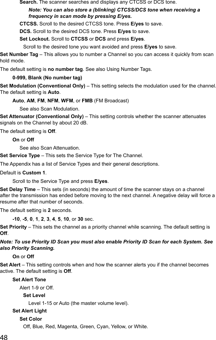 48Search. The scanner searches and displays any CTCSS or DCS tone.Note: You can also store a (blinking) CTCSS/DCS tone when receiving a frequency in scan mode by pressing E/yes.CTCSS. Scroll to the desired CTCSS tone. Press E/yes to save.DCS. Scroll to the desired DCS tone. Press E/yes to save. Set Lockout. Scroll to CTCSS or DCS and press E/yes. Scroll to the desired tone you want avoided and press E/yes to save.Set Number Tag – This allows you to number a Channel so you can access it quickly from scan hold mode. The default setting is no number tag. See also Using Number Tags.0-999, Blank (No number tag)Set Modulation (Conventional Only) – This setting selects the modulation used for the channel. The default setting is Auto.Auto, AM, FM, NFM, WFM, or FMB (FM Broadcast)See also Scan Modulation.Set Attenuator (Conventional Only) – This setting controls whether the scanner attenuates signals on the Channel by about 20 dB. The default setting is Off.On or OffSee also Scan Attenuation.Set Service Type – This sets the Service Type for The Channel. The Appendix has a list of Service Types and their general descriptions. Default is Custom 1.Scroll to the Service Type and press E/yes.Set Delay Time – This sets (in seconds) the amount of time the scanner stays on a channel after the transmission has ended before moving to the next channel. A negative delay will force a resume after that number of seconds. The default setting is 2 seconds.-10, -5, 0, 1, 2, 3, 4, 5, 10, or 30 sec.Set Priority – This sets the channel as a priority channel while scanning. The default setting is Off.Note: To use Priority ID Scan you must also enable Priority ID Scan for each System. See also Priority Scanning.On or OffSet Alert – This setting controls when and how the scanner alerts you if the channel becomes active. The default setting is Off.Set Alert ToneAlert 1-9 or Off.Set LevelLevel 1-15 or Auto (the master volume level). Set Alert LightSet Color Off, Blue, Red, Magenta, Green, Cyan, Yellow, or White.