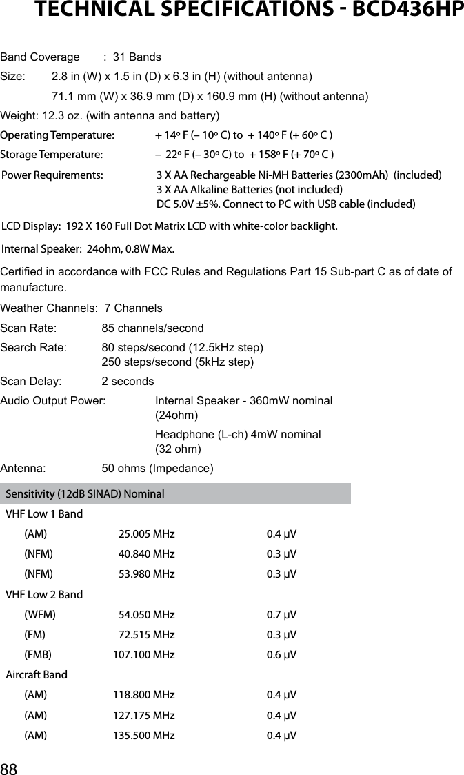 88TECHNICAL SPECIFICATIONS  BCD436HPBand Coverage  :  31 BandsSize:   2.8 in (W) x 1.5 in (D) x 6.3 in (H) (without antenna)  71.1 mm (W) x 36.9 mm (D) x 160.9 mm (H) (without antenna) Weight: 12.3 oz. (with antenna and battery)Operating Temperature:   + 14º F (– 10º C) to  + 140º F (+ 60º C ) Storage Temperature:   –  22º F (– 30º C) to  + 158º F (+ 70º C ) Power Requirements:   3 X AA Rechargeable Ni-MH Batteries (2300mAh)  (included)   3 X AA Alkaline Batteries (not included)   DC 5.0V ±5%. Connect to PC with USB cable (included)LCD Display:  192 X 160 Full Dot Matrix LCD with white-color backlight.Internal Speaker:  24ohm, 0.8W Max.Certied in accordance with FCC Rules and Regulations Part 15 Sub-part C as of date of manufacture. Weather Channels:  7 ChannelsScan Rate:  85 channels/second Search Rate:  80 steps/second (12.5kHz step) 250 steps/second (5kHz step)Scan Delay:  2 secondsAudio Output Power:  Internal Speaker - 360mW nominal     (24ohm)     Headphone (L-ch) 4mW nominal     (32 ohm)Antenna:  50 ohms (Impedance)Sensitivity (12dB SINAD) NominalVHF Low 1 Band(AM) 25.005 MHz 0.4 μV(NFM) 40.840 MHz 0.3 μV(NFM) 53.980 MHz 0.3 μVVHF Low 2 Band(WFM) 54.050 MHz 0.7 μV(FM) 72.515 MHz 0.3 μV(FMB) 107.100 MHz 0.6 μVAircraft Band(AM) 118.800 MHz 0.4 μV(AM) 127.175 MHz 0.4 μV(AM) 135.500 MHz 0.4 μV