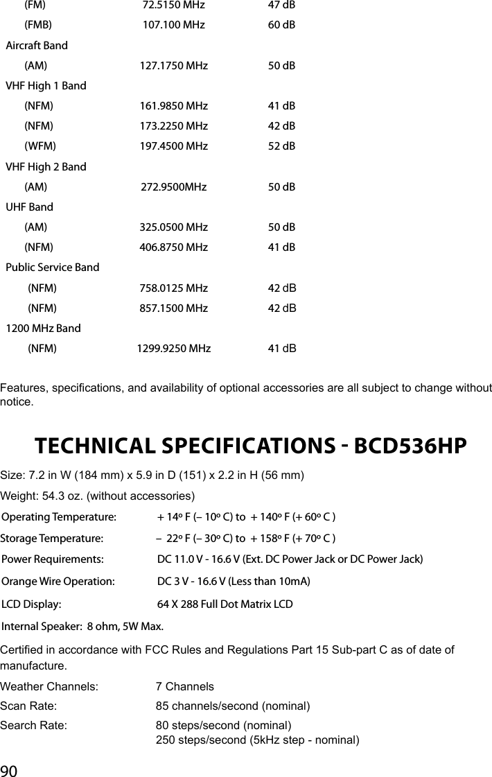 90(FM) 72.5150 MHz 47 dB(FMB) 107.100 MHz 60 dBAircraft Band(AM) 127.1750 MHz 50 dBVHF High 1 Band(NFM) 161.9850 MHz 41 dB(NFM) 173.2250 MHz 42 dB(WFM) 197.4500 MHz 52 dBVHF High 2 Band(AM) 272.9500MHz 50 dBUHF Band(AM) 325.0500 MHz 50 dB(NFM) 406.8750 MHz 41 dBPublic Service Band(NFM) 758.0125 MHz 42 dB(NFM) 857.1500 MHz 42 dB1200 MHz Band(NFM) 1299.9250 MHz 41 dBFeatures, specications, and availability of optional accessories are all subject to change without notice. TECHNICAL SPECIFICATIONS  BCD536HPSize: 7.2 in W (184 mm) x 5.9 in D (151) x 2.2 in H (56 mm) Weight: 54.3 oz. (without accessories)Operating Temperature:   + 14º F (– 10º C) to  + 140º F (+ 60º C )  Storage Temperature:   –  22º F (– 30º C) to  + 158º F (+ 70º C ) Power Requirements:   DC 11.0 V - 16.6 V (Ext. DC Power Jack or DC Power Jack) Orange Wire Operation:  DC 3 V - 16.6 V (Less than 10mA)LCD Display:  64 X 288 Full Dot Matrix LCDInternal Speaker:  8 ohm, 5W Max.Certied in accordance with FCC Rules and Regulations Part 15 Sub-part C as of date of manufacture. Weather Channels:    7 ChannelsScan Rate:     85 channels/second (nominal)Search Rate:     80 steps/second (nominal)    250 steps/second (5kHz step - nominal)