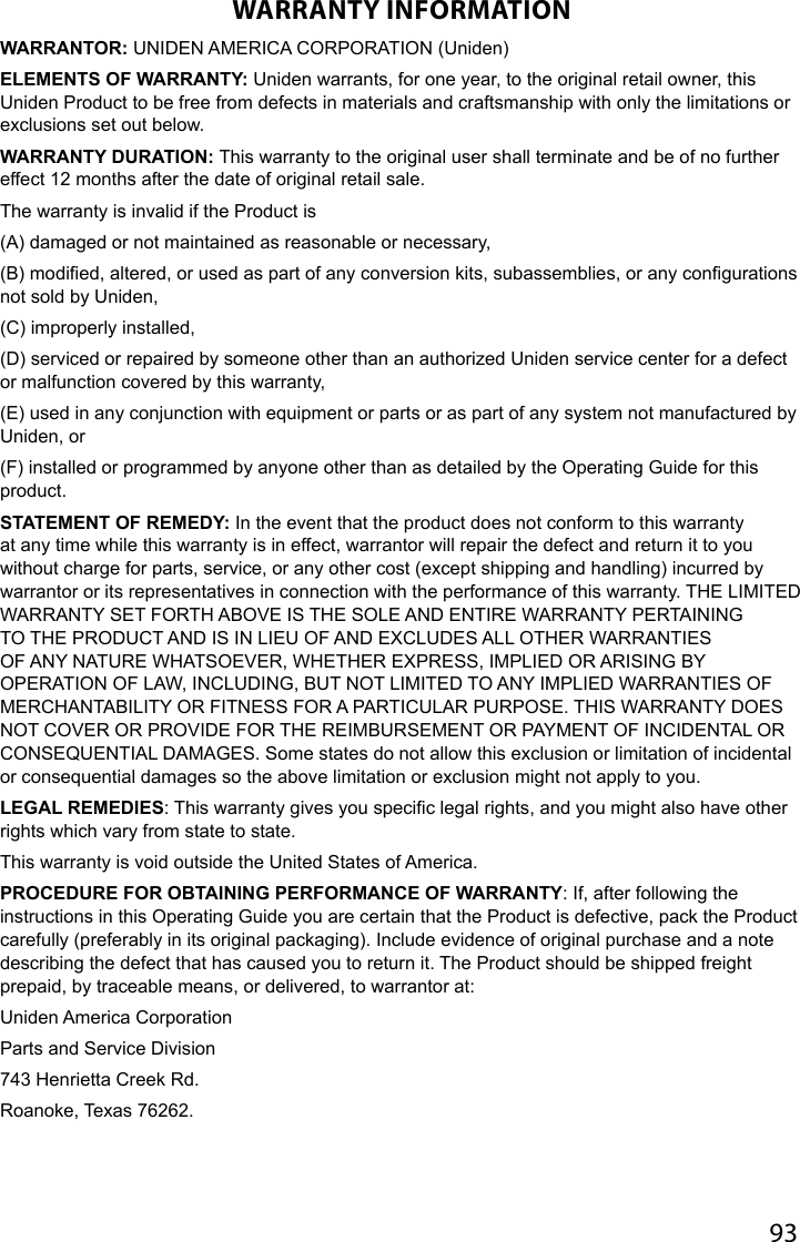 93WARRANTY INFORMATIONWARRANTOR: UNIDEN AMERICA CORPORATION (Uniden) ELEMENTS OF WARRANTY: Uniden warrants, for one year, to the original retail owner, this Uniden Product to be free from defects in materials and craftsmanship with only the limitations or exclusions set out below. WARRANTY DURATION: This warranty to the original user shall terminate and be of no further effect 12 months after the date of original retail sale. The warranty is invalid if the Product is(A) damaged or not maintained as reasonable or necessary, (B) modied, altered, or used as part of any conversion kits, subassemblies, or any congurations not sold by Uniden, (C) improperly installed, (D) serviced or repaired by someone other than an authorized Uniden service center for a defect or malfunction covered by this warranty, (E) used in any conjunction with equipment or parts or as part of any system not manufactured by Uniden, or (F) installed or programmed by anyone other than as detailed by the Operating Guide for this product. STATEMENT OF REMEDY: In the event that the product does not conform to this warranty at any time while this warranty is in effect, warrantor will repair the defect and return it to you without charge for parts, service, or any other cost (except shipping and handling) incurred by warrantor or its representatives in connection with the performance of this warranty. THE LIMITED WARRANTY SET FORTH ABOVE IS THE SOLE AND ENTIRE WARRANTY PERTAINING TO THE PRODUCT AND IS IN LIEU OF AND EXCLUDES ALL OTHER WARRANTIES OF ANY NATURE WHATSOEVER, WHETHER EXPRESS, IMPLIED OR ARISING BY OPERATION OF LAW, INCLUDING, BUT NOT LIMITED TO ANY IMPLIED WARRANTIES OF MERCHANTABILITY OR FITNESS FOR A PARTICULAR PURPOSE. THIS WARRANTY DOES NOT COVER OR PROVIDE FOR THE REIMBURSEMENT OR PAYMENT OF INCIDENTAL OR CONSEQUENTIAL DAMAGES. Some states do not allow this exclusion or limitation of incidental or consequential damages so the above limitation or exclusion might not apply to you. LEGAL REMEDIES: This warranty gives you specic legal rights, and you might also have other rights which vary from state to state. This warranty is void outside the United States of America. PROCEDURE FOR OBTAINING PERFORMANCE OF WARRANTY: If, after following the instructions in this Operating Guide you are certain that the Product is defective, pack the Product carefully (preferably in its original packaging). Include evidence of original purchase and a note describing the defect that has caused you to return it. The Product should be shipped freight prepaid, by traceable means, or delivered, to warrantor at: Uniden America Corporation Parts and Service Division 743 Henrietta Creek Rd. Roanoke, Texas 76262.