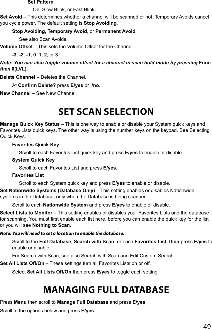 49Set PatternOn, Slow Blink, or Fast Blink.Set Avoid – This determines whether a channel will be scanned or not. Temporary Avoids cancel you cycle power. The default setting is Stop Avoiding.Stop Avoiding, Temporary Avoid, or Permanent AvoidSee also Scan Avoids.Volume Offset – This sets the Volume Offset for the Channel.-3, -2, -1, 0, 1, 2, or 3Note: You can also toggle volume offset for a channel in scan hold mode by pressing Func then 0(LVL).Delete Channel – Deletes the Channel.At Confirm Delete? press E/yes or ./no.New Channel – See New Channel.SET SCAN SELECTIONManage Quick Key Status – This is one way to enable or disable your System quick keys and Favorites Lists quick keys. The other way is using the number keys on the keypad. See Selecting Quick Keys.Favorites Quick KeyScroll to each Favorites List quick key and press E/yes to enable or disable.System Quick KeyScroll to each Favorites List and press E/yes.Favorites ListScroll to each System quick key and press E/yes to enable or disable.Set Nationwide Systems (Database Only) – This setting enables or disables Nationwide systems in the Database, only when the Database is being scanned.Scroll to each Nationwide System and press E/yes to enable or disable.Select Lists to Monitor – This setting enables or disables your Favorites Lists and the database for scanning. You must rst enable each list here, before you can enable the quick key for the list or you will see Nothing to Scan.Note: You will need to set a location to enable the database.Scroll to the Full Database, Search with Scan, or each Favorites List, then press E/yes to enable or disable. For Search with Scan, see also Search with Scan and Edit Custom Search.Set All Lists Off/On – These settings turn all Favorites Lists on or off.Select Set All Lists Off/On then press E/yes to toggle each setting.MANAGING FULL DATABASEPress Menu then scroll to Manage Full Database and press E/yes.Scroll to the options below and press E/yes.