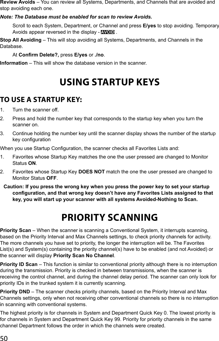 50Review Avoids – You can review all Systems, Departments, and Channels that are avoided and stop avoiding each one. Note: The Database must be enabled for scan to review Avoids.Scroll to each System, Department, or Channel and press E/yes to stop avoiding. Temporary Avoids appear reversed in the display -   .Stop All Avoiding – This will stop avoiding all Systems, Departments, and Channels in the Database.At Confirm Delete?, press E/yes or ./no.Information – This will show the database version in the scanner.USING STARTUP KEYSTO USE A STARTUP KEY:1.  Turn the scanner off.2.  Press and hold the number key that corresponds to the startup key when you turn the scanner on.3.  Continue holding the number key until the scanner display shows the number of the startup key congurationWhen you use Startup Conguration, the scanner checks all Favorites Lists and:1.  Favorites whose Startup Key matches the one the user pressed are changed to Monitor Status ON.2.  Favorites whose Startup Key DOES NOT match the one the user pressed are changed to Monitor Status OFF.Caution: If you press the wrong key when you press the power key to set your startup conguration, and that wrong key doesn’t have any Favorites Lists assigned to that key, you will start up your scanner with all systems Avoided-Nothing to Scan.PRIORITY SCANNINGPriority Scan – When the scanner is scanning a Conventional System, it interrupts scanning, based on the Priority Interval and Max Channels settings, to check priority channels for activity. The more channels you have set to priority, the longer the interruption will be. The Favorites List(s) and System(s) containing the priority channel(s) have to be enabled (and not Avoided) or the scanner will display Priority Scan No Channel.Priority ID Scan – This function is similar to conventional priority although there is no interruption during the transmission. Priority is checked in between transmissions, when the scanner is receiving the control channel, and during the channel delay period. The scanner can only look for priority IDs in the trunked system it is currently scanning. Priority DND – The scanner checks priority channels, based on the Priority Interval and Max Channels settings, only when not receiving other conventional channels so there is no interruption in scanning with conventional systems.The highest priority is for channels in System and Department Quick Key 0. The lowest priority is for channels in System and Department Quick Key 99. Priority for priority channels in the same channel Department follows the order in which the channels were created.