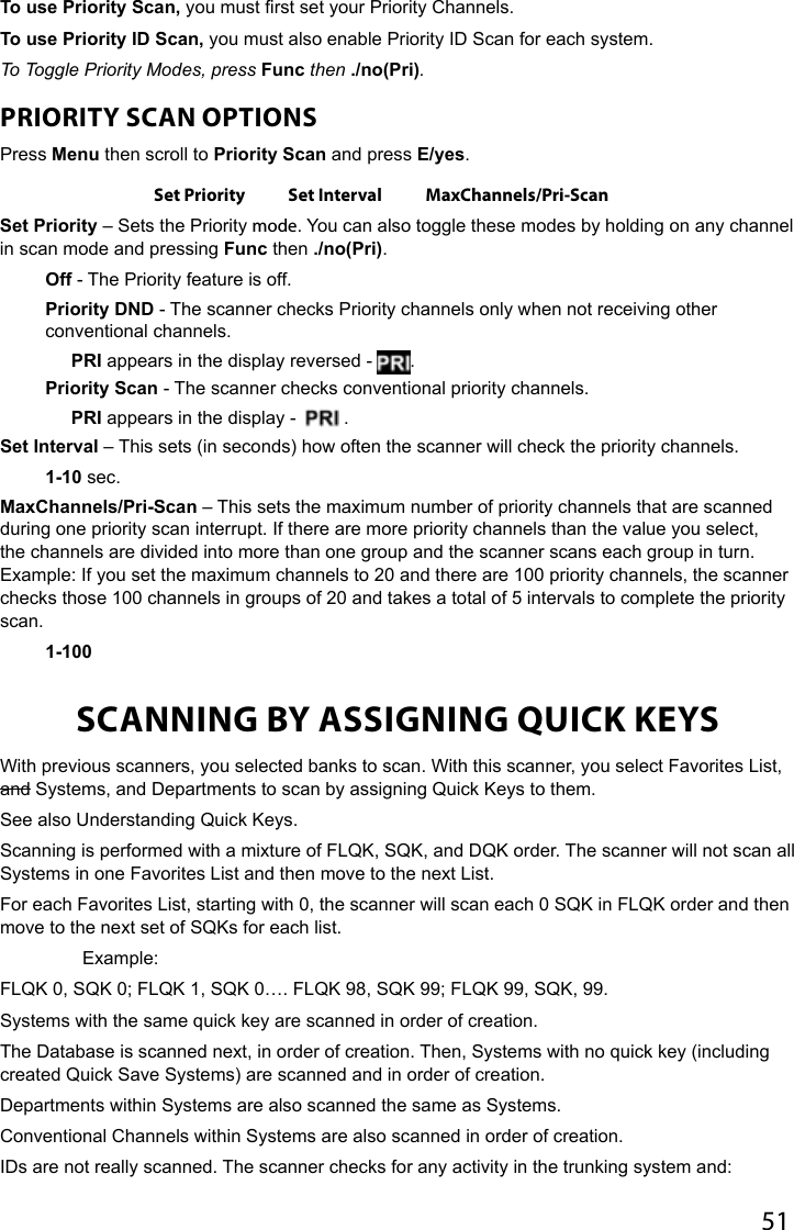 51To use Priority Scan, you must rst set your Priority Channels.To use Priority ID Scan, you must also enable Priority ID Scan for each system.To Toggle Priority Modes, press Func then ./no(Pri).PRIORITY SCAN OPTIONSPress Menu then scroll to Priority Scan and press E/yes.Set Priority Set Interval MaxChannels/Pri-ScanSet Priority – Sets the Priority mode. You can also toggle these modes by holding on any channel in scan mode and pressing Func then ./no(Pri).Off - The Priority feature is off. Priority DND - The scanner checks Priority channels only when not receiving other conventional channels.PRI appears in the display reversed -  .Priority Scan - The scanner checks conventional priority channels.PRI appears in the display -    .Set Interval – This sets (in seconds) how often the scanner will check the priority channels.1-10 sec.MaxChannels/Pri-Scan – This sets the maximum number of priority channels that are scanned during one priority scan interrupt. If there are more priority channels than the value you select, the channels are divided into more than one group and the scanner scans each group in turn. Example: If you set the maximum channels to 20 and there are 100 priority channels, the scanner checks those 100 channels in groups of 20 and takes a total of 5 intervals to complete the priority scan. 1-100SCANNING BY ASSIGNING QUICK KEYSWith previous scanners, you selected banks to scan. With this scanner, you select Favorites List, and Systems, and Departments to scan by assigning Quick Keys to them. See also Understanding Quick Keys.Scanning is performed with a mixture of FLQK, SQK, and DQK order. The scanner will not scan all Systems in one Favorites List and then move to the next List. For each Favorites List, starting with 0, the scanner will scan each 0 SQK in FLQK order and then move to the next set of SQKs for each list.   Example:FLQK 0, SQK 0; FLQK 1, SQK 0…. FLQK 98, SQK 99; FLQK 99, SQK, 99. Systems with the same quick key are scanned in order of creation.The Database is scanned next, in order of creation. Then, Systems with no quick key (including created Quick Save Systems) are scanned and in order of creation. Departments within Systems are also scanned the same as Systems.Conventional Channels within Systems are also scanned in order of creation.IDs are not really scanned. The scanner checks for any activity in the trunking system and: