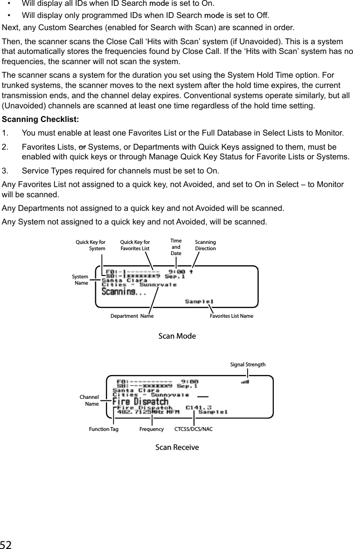 52•  Will display all IDs when ID Search mode is set to On. •  Will display only programmed IDs when ID Search mode is set to Off.Next, any Custom Searches (enabled for Search with Scan) are scanned in order.Then, the scanner scans the Close Call ‘Hits with Scan’ system (if Unavoided). This is a system that automatically stores the frequencies found by Close Call. If the ‘Hits with Scan’ system has no frequencies, the scanner will not scan the system.The scanner scans a system for the duration you set using the System Hold Time option. For trunked systems, the scanner moves to the next system after the hold time expires, the current transmission ends, and the channel delay expires. Conventional systems operate similarly, but all (Unavoided) channels are scanned at least one time regardless of the hold time setting.Scanning Checklist:1.  You must enable at least one Favorites List or the Full Database in Select Lists to Monitor.2.  Favorites Lists, or Systems, or Departments with Quick Keys assigned to them, must be enabled with quick keys or through Manage Quick Key Status for Favorite Lists or Systems.3.  Service Types required for channels must be set to On.Any Favorites List not assigned to a quick key, not Avoided, and set to On in Select – to Monitor will be scanned.Any Departments not assigned to a quick key and not Avoided will be scanned.Any System not assigned to a quick key and not Avoided, will be scanned.ScanningDirectionSystemNameFavorites List NameTimeandDateQuick Key forFavorites ListQuick Key forSystemDepartment  NameScan ModeChannelNameFunction Tag Frequency CTCSS/DCS/NACSignal StrengthScan Receive