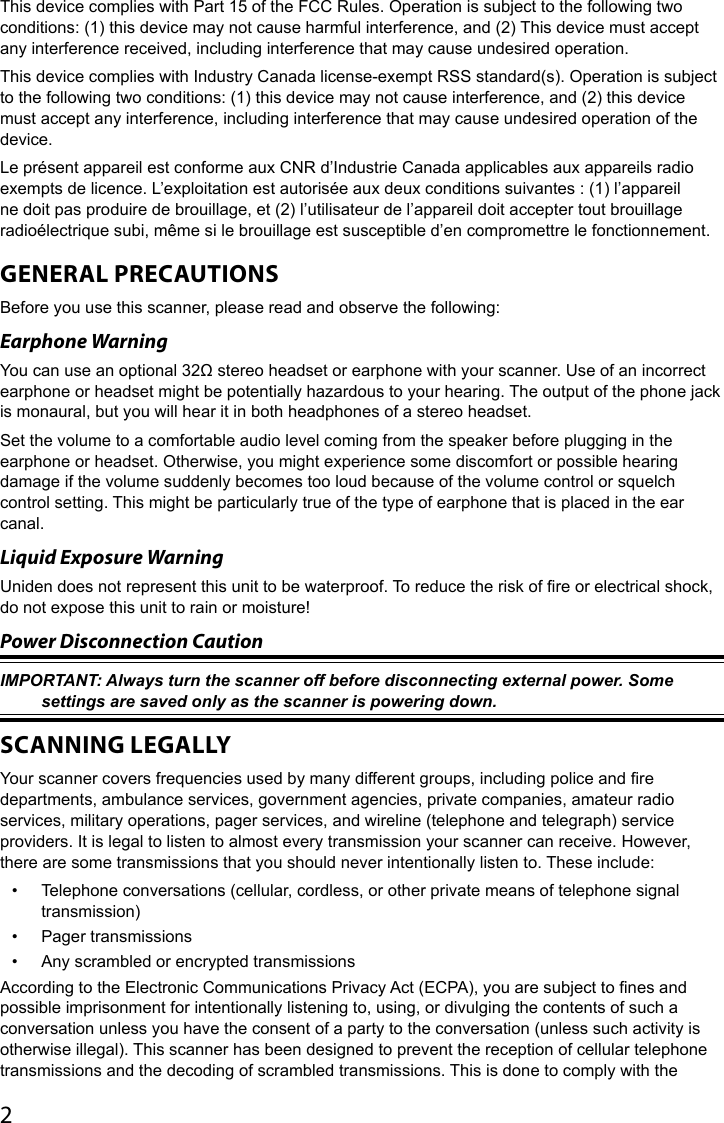 2This device complies with Part 15 of the FCC Rules. Operation is subject to the following two conditions: (1) this device may not cause harmful interference, and (2) This device must accept any interference received, including interference that may cause undesired operation.This device complies with Industry Canada license-exempt RSS standard(s). Operation is subject to the following two conditions: (1) this device may not cause interference, and (2) this device must accept any interference, including interference that may cause undesired operation of the device.  Le présent appareil est conforme aux CNR d’Industrie Canada applicables aux appareils radio exempts de licence. L’exploitation est autorisée aux deux conditions suivantes : (1) l’appareil ne doit pas produire de brouillage, et (2) l’utilisateur de l’appareil doit accepter tout brouillage radioélectrique subi, même si le brouillage est susceptible d’en compromettre le fonctionnement.GENERAL PRECAUTIONSBefore you use this scanner, please read and observe the following: Earphone Warning You can use an optional 32Ω stereo headset or earphone with your scanner. Use of an incorrect earphone or headset might be potentially hazardous to your hearing. The output of the phone jack is monaural, but you will hear it in both headphones of a stereo headset. Set the volume to a comfortable audio level coming from the speaker before plugging in the earphone or headset. Otherwise, you might experience some discomfort or possible hearing damage if the volume suddenly becomes too loud because of the volume control or squelch control setting. This might be particularly true of the type of earphone that is placed in the ear canal. Liquid Exposure Warning Uniden does not represent this unit to be waterproof. To reduce the risk of re or electrical shock, do not expose this unit to rain or moisture!Power Disconnection Caution IMPORTANT: Always turn the scanner off before disconnecting external power. Some settings are saved only as the scanner is powering down. SCANNING LEGALLYYour scanner covers frequencies used by many different groups, including police and re departments, ambulance services, government agencies, private companies, amateur radio services, military operations, pager services, and wireline (telephone and telegraph) service providers. It is legal to listen to almost every transmission your scanner can receive. However, there are some transmissions that you should never intentionally listen to. These include: •  Telephone conversations (cellular, cordless, or other private means of telephone signal transmission) •  Pager transmissions •  Any scrambled or encrypted transmissions According to the Electronic Communications Privacy Act (ECPA), you are subject to nes and possible imprisonment for intentionally listening to, using, or divulging the contents of such a conversation unless you have the consent of a party to the conversation (unless such activity is otherwise illegal). This scanner has been designed to prevent the reception of cellular telephone transmissions and the decoding of scrambled transmissions. This is done to comply with the 