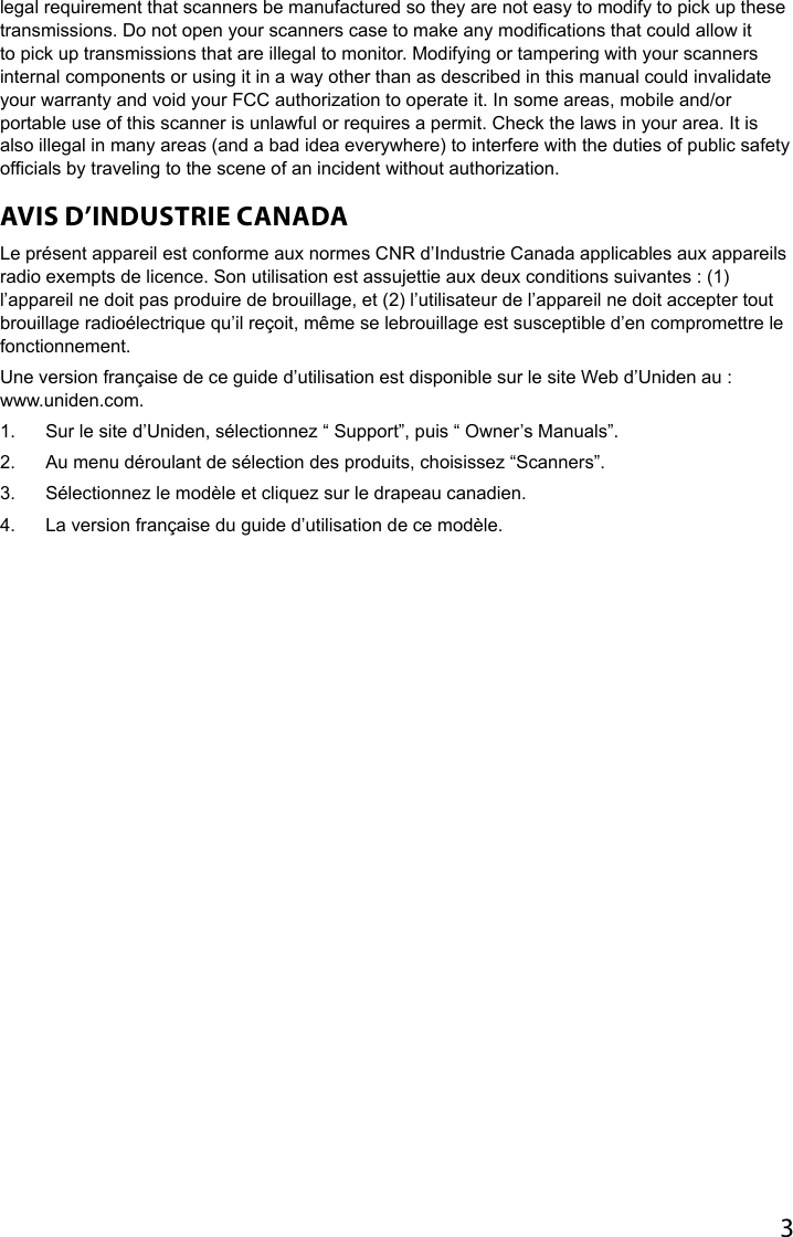 3legal requirement that scanners be manufactured so they are not easy to modify to pick up these transmissions. Do not open your scanners case to make any modications that could allow it to pick up transmissions that are illegal to monitor. Modifying or tampering with your scanners internal components or using it in a way other than as described in this manual could invalidate your warranty and void your FCC authorization to operate it. In some areas, mobile and/or portable use of this scanner is unlawful or requires a permit. Check the laws in your area. It is also illegal in many areas (and a bad idea everywhere) to interfere with the duties of public safety ofcials by traveling to the scene of an incident without authorization. AVIS D’INDUSTRIE CANADALe présent appareil est conforme aux normes CNR d’Industrie Canada applicables aux appareils radio exempts de licence. Son utilisation est assujettie aux deux conditions suivantes : (1) l’appareil ne doit pas produire de brouillage, et (2) l’utilisateur de l’appareil ne doit accepter tout brouillage radioélectrique qu’il reçoit, même se lebrouillage est susceptible d’en compromettre le fonctionnement.Une version française de ce guide d’utilisation est disponible sur le site Web d’Uniden au :  www.uniden.com.1.  Sur le site d’Uniden, sélectionnez “ Support”, puis “ Owner’s Manuals”.2.  Au menu déroulant de sélection des produits, choisissez “Scanners”.3.  Sélectionnez le modèle et cliquez sur le drapeau canadien.4.  La version française du guide d’utilisation de ce modèle.