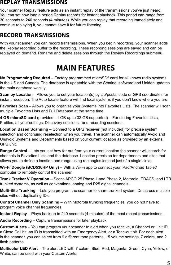 5REPLAY TRANSMISSIONS Your scanner Replay feature acts as an instant replay of the transmissions you’ve just heard. You can set how long a period Replay records for instant playback. This period can range from 30 seconds to 240 seconds (4 minutes). While you can replay that recording immediately and continue replaying it, you cannot save it for future listening. RECORD TRANSMISSIONS With your scanner, you can record transmissions. When you begin recording, your scanner adds the Replay recording buffer to the recording. These recording sessions are saved and can be replayed on demand. Rename and delete sessions through the Review Recordings submenu. MAIN FEATURESNo Programming Required – Factory programmed microSD® card for all known radio systems in the US and Canada. The database is updatable with the Sentinel software and Uniden updates the main database weekly.Scan by Location – Allows you to set your location(s) by zip/postal code or GPS coordinates for instant reception. The Auto-locate feature will nd local systems if you don’t know where you are.Favorites Scan – Allows you to organize your Systems into Favorites Lists. The scanner will scan multiple Favorites Lists and Full Database at the same time.4 GB microSD card (provided - 1 GB up to 32 GB supported) – For storing Favorites Lists, Proles, all your settings, Discovery sessions,  and recording sessions.Location Based Scanning – Connect to a GPS receiver (not included) for precise system selection and continuing reselection when you travel. The scanner can automatically Avoid and Unavoid Systems and Departments based on your current location as provided by an external GPS unit.Range Control – Lets you set how far out from your current location the scanner will search for channels in Favorites Lists and the database. Location precision for departments and sites that allows you to dene a location and range using rectangles instead just of a single circle.Wi–Fi Dongle (BCD536HP Only) – With a Wi-Fi app to connect your iPad/Android Tablet/computer to remotely control the scanner. Trunk Tracker V Operation – Scans APCO 25 Phase 1 and Phase 2, Motorola, EDACS, and LTR trunked systems, as well as conventional analog and P25 digital channels.Multi-Site Trunking – Lets you program the scanner to share trunked system IDs across multiple sites without duplicating IDs.Control Channel Only Scanning – With Motorola trunking frequencies, you do not have to program voice channel frequencies.Instant Replay – Plays back up to 240 seconds (4 minutes) of the most recent transmissions.Audio Recording – Capture transmissions for later playback.Custom Alerts – You can program your scanner to alert when you receive, a Channel or Unit ID, a Close Call hit, an ID is transmitted with an Emergency Alert, or a Tone-out hit. For each alert in the scanner, you can select from 9 different tone patterns, 15 volume settings, 7 colors, and 2 ash patterns.Multicolor LED Alert – The alert LED with 7 colors, Blue, Red, Magenta, Green, Cyan, Yellow, or White, can be used with your Custom Alerts.