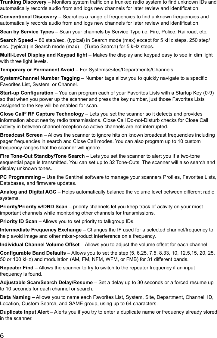 6Trunking Discovery – Monitors system trafc on a trunked radio system to nd unknown IDs and automatically records audio from and logs new channels for later review and identication.Conventional Discovery – Searches a range of frequencies to nd unknown frequencies and automatically records audio from and logs new channels for later review and identication.Scan by Service Types – Scan your channels by Service Type i.e. Fire, Police, Railroad, etc.Search Speed – 80 step/sec. (typical) in Search mode (max) except for 5 kHz steps. 250 step/sec. (typical) in Search mode (max) – (Turbo Search) for 5 kHz steps.Multi-Level Display and Keypad light – Makes the display and keypad easy to see in dim light with three light levels.Temporary or Permanent Avoid – For Systems/Sites/Departments/Channels.System/Channel Number Tagging – Number tags allow you to quickly navigate to a specic Favorites List, System, or Channel. Start-up Configuration – You can program each of your Favorites Lists with a Startup Key (0-9) so that when you power up the scanner and press the key number, just those Favorites Lists assigned to the key will be enabled for scan.Close Call© RF Capture Technology – Lets you set the scanner so it detects and provides information about nearby radio transmissions. Close Call Do-not-Disturb checks for Close Call activity in between channel reception so active channels are not interrupted.Broadcast Screen – Allows the scanner to ignore hits on known broadcast frequencies including pager frequencies in search and Close Call modes. You can also program up to 10 custom frequency ranges that the scanner will ignore.Fire Tone-Out Standby/Tone Search – Lets you set the scanner to alert you if a two-tone sequential page is transmitted. You can set up to 32 Tone-Outs. The scanner will also search and display unknown tones.PC Programming – Use the Sentinel software to manage your scanners Proles, Favorites Lists, Databases, and rmware updates.Analog and Digital AGC – Helps automatically balance the volume level between different radio systems.Priority/Priority w/DND Scan – priority channels let you keep track of activity on your most important channels while monitoring other channels for transmissions.Priority ID Scan – Allows you to set priority to talkgroup IDs.Intermediate Frequency Exchange – Changes the IF used for a selected channel/frequency to help avoid image and other mixer-product interference on a frequency.Individual Channel Volume Offset – Allows you to adjust the volume offset for each channel.Configurable Band Defaults – Allows you to set the step (5, 6.25, 7.5, 8.33, 10, 12.5,15, 20, 25, 50 or 100 kHz) and modulation (AM, FM, NFM, WFM, or FMB) for 31 different bands.Repeater Find – Allows the scanner to try to switch to the repeater frequency if an input frequency is found.Adjustable Scan/Search Delay/Resume – Set a delay up to 30 seconds or a forced resume up to 10 seconds for each channel or search.Data Naming – Allows you to name each Favorites List, System, Site, Department, Channel, ID, Location, Custom Search, and SAME group, using up to 64 characters.Duplicate Input Alert – Alerts you if you try to enter a duplicate name or frequency already stored in the scanner.