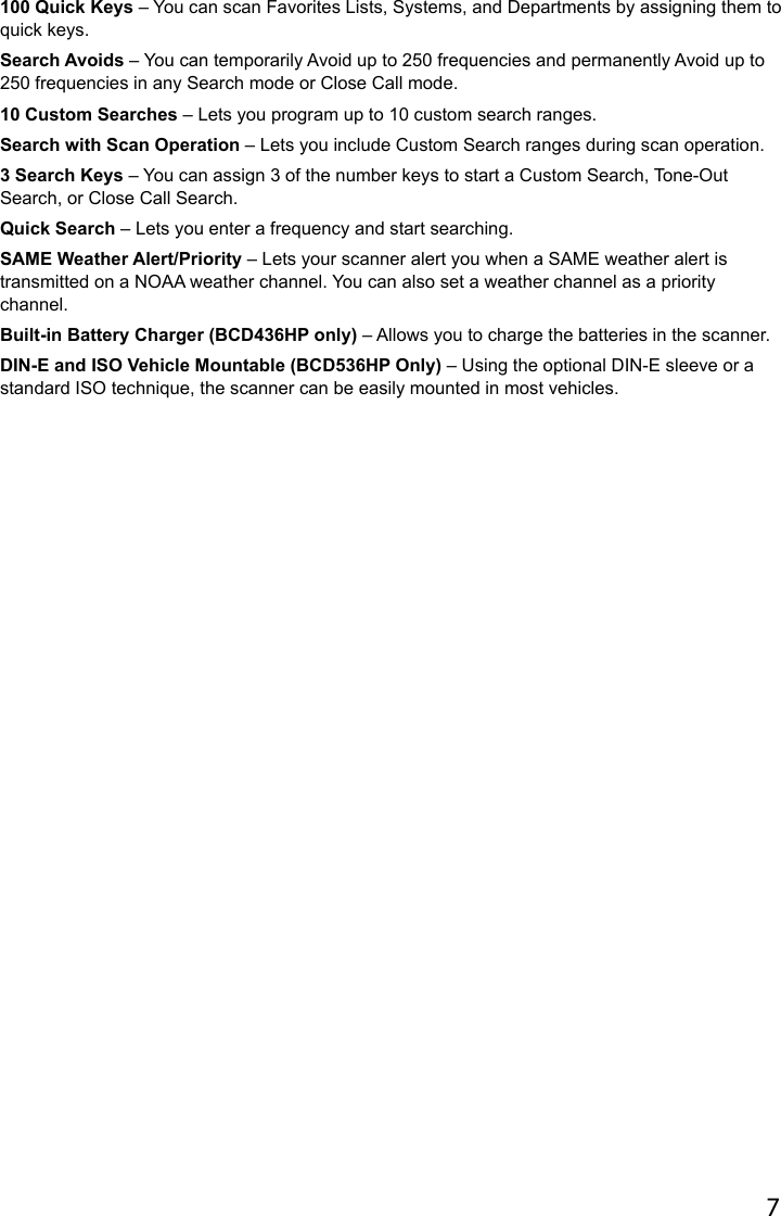 7100 Quick Keys – You can scan Favorites Lists, Systems, and Departments by assigning them to quick keys.Search Avoids – You can temporarily Avoid up to 250 frequencies and permanently Avoid up to 250 frequencies in any Search mode or Close Call mode.10 Custom Searches – Lets you program up to 10 custom search ranges.Search with Scan Operation – Lets you include Custom Search ranges during scan operation.3 Search Keys – You can assign 3 of the number keys to start a Custom Search, Tone-Out Search, or Close Call Search.Quick Search – Lets you enter a frequency and start searching.SAME Weather Alert/Priority – Lets your scanner alert you when a SAME weather alert is transmitted on a NOAA weather channel. You can also set a weather channel as a priority channel. Built-in Battery Charger (BCD436HP only) – Allows you to charge the batteries in the scanner.DIN-E and ISO Vehicle Mountable (BCD536HP Only) – Using the optional DIN-E sleeve or a standard ISO technique, the scanner can be easily mounted in most vehicles.