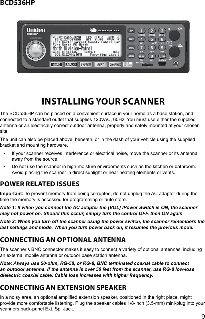 9BCD536HPINSTALLING YOUR SCANNERThe BCD536HP can be placed on a convenient surface in your home as a base station, and connected to a standard outlet that supplies 120VAC, 60Hz. You must use either the supplied antenna or an electrically correct outdoor antenna, properly and safely mounted at your chosen site.The unit can also be placed above, beneath, or in the dash of your vehicle using the supplied bracket and mounting hardware. •  If your scanner receives interference or electrical noise, move the scanner or its antenna away from the source.•  Do not use the scanner in high-moisture environments such as the kitchen or bathroom. Avoid placing the scanner in direct sunlight or near heating elements or vents.POWER RELATED ISSUESImportant: To prevent memory from being corrupted, do not unplug the AC adapter during the time the memory is accessed for programming or auto store.Note 1: If when you connect the AC adapter the [VOL] /Power Switch is ON, the scanner may not power on. Should this occur, simply turn the control OFF, then ON again.Note 2: When you turn off the scanner using the power switch, the scanner remembers the last settings and mode. When you turn power back on, it resumes the previous mode.CONNECTING AN OPTIONAL ANTENNAThe scanner’s BNC connector makes it easy to connect a variety of optional antennas, including an external mobile antenna or outdoor base station antenna.Note: Always use 50-ohm, RG-58, or RG-8, BNC terminated coaxial cable to connect an outdoor antenna. If the antenna is over 50 feet from the scanner, use RG-8 low-loss dielectric coaxial cable. Cable loss increases with higher frequency.CONNECTING AN EXTENSION SPEAKERIn a noisy area, an optional amplied extension speaker, positioned in the right place, might provide more comfortable listening. Plug the speaker cables 1/8-inch (3.5-mm) mini-plug into your scanners back-panel Ext. Sp. Jack.