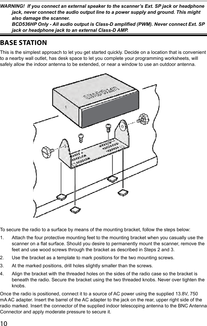 10WARNING!  If you connect an external speaker to the scanner’s Ext. SP jack or headphone jack, never connect the audio output line to a power supply and ground. This might also damage the scanner. BCD536HP Only - All audio output is Class-D amplied (PWM). Never connect Ext. SP jack or headphone jack to an external Class-D AMP.BASE STATIONThis is the simplest approach to let you get started quickly. Decide on a location that is convenient to a nearby wall outlet, has desk space to let you complete your programming worksheets, will safely allow the indoor antenna to be extended, or near a window to use an outdoor antenna.To secure the radio to a surface by means of the mounting bracket, follow the steps below:1.  Attach the four protective mounting feet to the mounting bracket when you casually use the scanner on a at surface. Should you desire to permanently mount the scanner, remove the feet and use wood screws through the bracket as described in Steps 2 and 3.2.  Use the bracket as a template to mark positions for the two mounting screws.3.  At the marked positions, drill holes slightly smaller than the screws.4.  Align the bracket with the threaded holes on the sides of the radio case so the bracket is beneath the radio. Secure the bracket using the two threaded knobs. Never over tighten the knobs.Once the radio is positioned, connect it to a source of AC power using the supplied 13.8V, 750 mA AC adapter. Insert the barrel of the AC adapter to the jack on the rear, upper right side of the radio marked. Insert the connector of the supplied indoor telescoping antenna to the BNC Antenna Connector and apply moderate pressure to secure it.