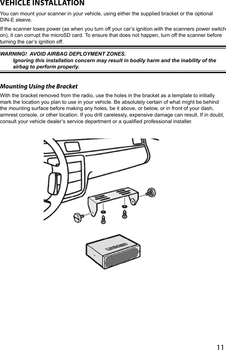 11VEHICLE INSTALLATIONYou can mount your scanner in your vehicle, using either the supplied bracket or the optional DIN-E sleeve.If the scanner loses power (as when you turn off your car’s ignition with the scanners power switch on), it can corrupt the microSD card. To ensure that does not happen, turn off the scanner before turning the car’s ignition off.WARNING!  AVOID AIRBAG DEPLOYMENT ZONES.  Ignoring this installation concern may result in bodily harm and the inability of the airbag to perform properly.Mounting Using the BracketWith the bracket removed from the radio, use the holes in the bracket as a template to initially mark the location you plan to use in your vehicle. Be absolutely certain of what might be behind the mounting surface before making any holes, be it above, or below, or in front of your dash, armrest console, or other location. If you drill carelessly, expensive damage can result. If in doubt, consult your vehicle dealer’s service department or a qualied professional installer. 