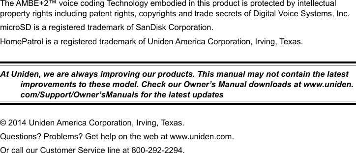 The AMBE+2™ voice coding Technology embodied in this product is protected by intellectual property rights including patent rights, copyrights and trade secrets of Digital Voice Systems, Inc.microSD is a registered trademark of SanDisk Corporation.HomePatrol is a registered trademark of Uniden America Corporation, Irving, Texas.At Uniden, we are always improving our products. This manual may not contain the latest improvements to these model. Check our Owner’s Manual downloads at www.uniden.com/Support/Owner’sManuals for the latest updates© 2014 Uniden America Corporation, Irving, Texas.Questions? Problems? Get help on the web at www.uniden.com. Or call our Customer Service line at 800-292-2294.