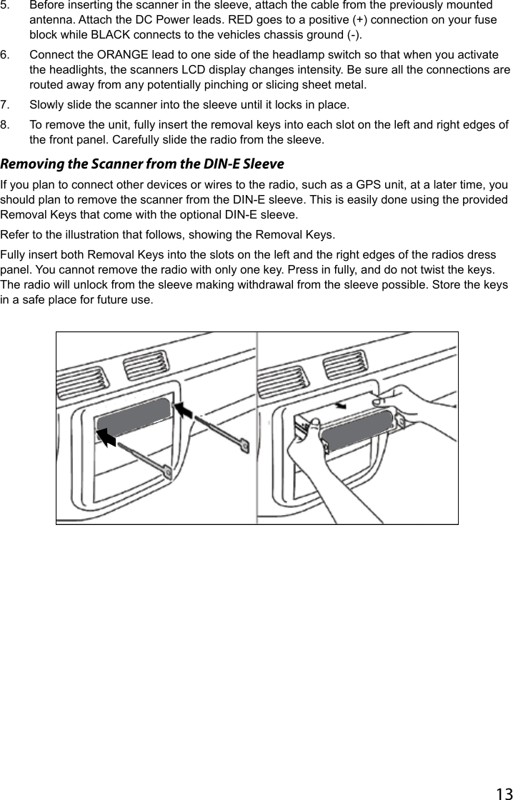 135.  Before inserting the scanner in the sleeve, attach the cable from the previously mounted antenna. Attach the DC Power leads. RED goes to a positive (+) connection on your fuse block while BLACK connects to the vehicles chassis ground (-).6.  Connect the ORANGE lead to one side of the headlamp switch so that when you activate the headlights, the scanners LCD display changes intensity. Be sure all the connections are routed away from any potentially pinching or slicing sheet metal.7.  Slowly slide the scanner into the sleeve until it locks in place.8.  To remove the unit, fully insert the removal keys into each slot on the left and right edges of the front panel. Carefully slide the radio from the sleeve.Removing the Scanner from the DIN-E SleeveIf you plan to connect other devices or wires to the radio, such as a GPS unit, at a later time, you should plan to remove the scanner from the DIN-E sleeve. This is easily done using the provided Removal Keys that come with the optional DIN-E sleeve.Refer to the illustration that follows, showing the Removal Keys.Fully insert both Removal Keys into the slots on the left and the right edges of the radios dress panel. You cannot remove the radio with only one key. Press in fully, and do not twist the keys. The radio will unlock from the sleeve making withdrawal from the sleeve possible. Store the keys in a safe place for future use. 