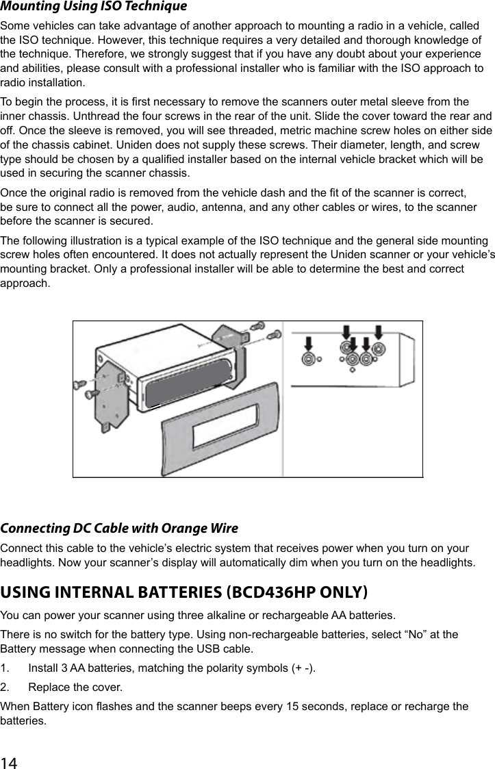 14Mounting Using ISO TechniqueSome vehicles can take advantage of another approach to mounting a radio in a vehicle, called the ISO technique. However, this technique requires a very detailed and thorough knowledge of the technique. Therefore, we strongly suggest that if you have any doubt about your experience and abilities, please consult with a professional installer who is familiar with the ISO approach to radio installation.To begin the process, it is rst necessary to remove the scanners outer metal sleeve from the inner chassis. Unthread the four screws in the rear of the unit. Slide the cover toward the rear and off. Once the sleeve is removed, you will see threaded, metric machine screw holes on either side of the chassis cabinet. Uniden does not supply these screws. Their diameter, length, and screw type should be chosen by a qualied installer based on the internal vehicle bracket which will be used in securing the scanner chassis.Once the original radio is removed from the vehicle dash and the t of the scanner is correct, be sure to connect all the power, audio, antenna, and any other cables or wires, to the scanner before the scanner is secured.The following illustration is a typical example of the ISO technique and the general side mounting screw holes often encountered. It does not actually represent the Uniden scanner or your vehicle’s mounting bracket. Only a professional installer will be able to determine the best and correct approach.Connecting DC Cable with Orange Wire Connect this cable to the vehicle’s electric system that receives power when you turn on your headlights. Now your scanner’s display will automatically dim when you turn on the headlights.  USING INTERNAL BATTERIES BCD436HP ONLYYou can power your scanner using three alkaline or rechargeable AA batteries.There is no switch for the battery type. Using non-rechargeable batteries, select “No” at the Battery message when connecting the USB cable.1.  Install 3 AA batteries, matching the polarity symbols (+ -).2.  Replace the cover.When Battery icon ashes and the scanner beeps every 15 seconds, replace or recharge the batteries.