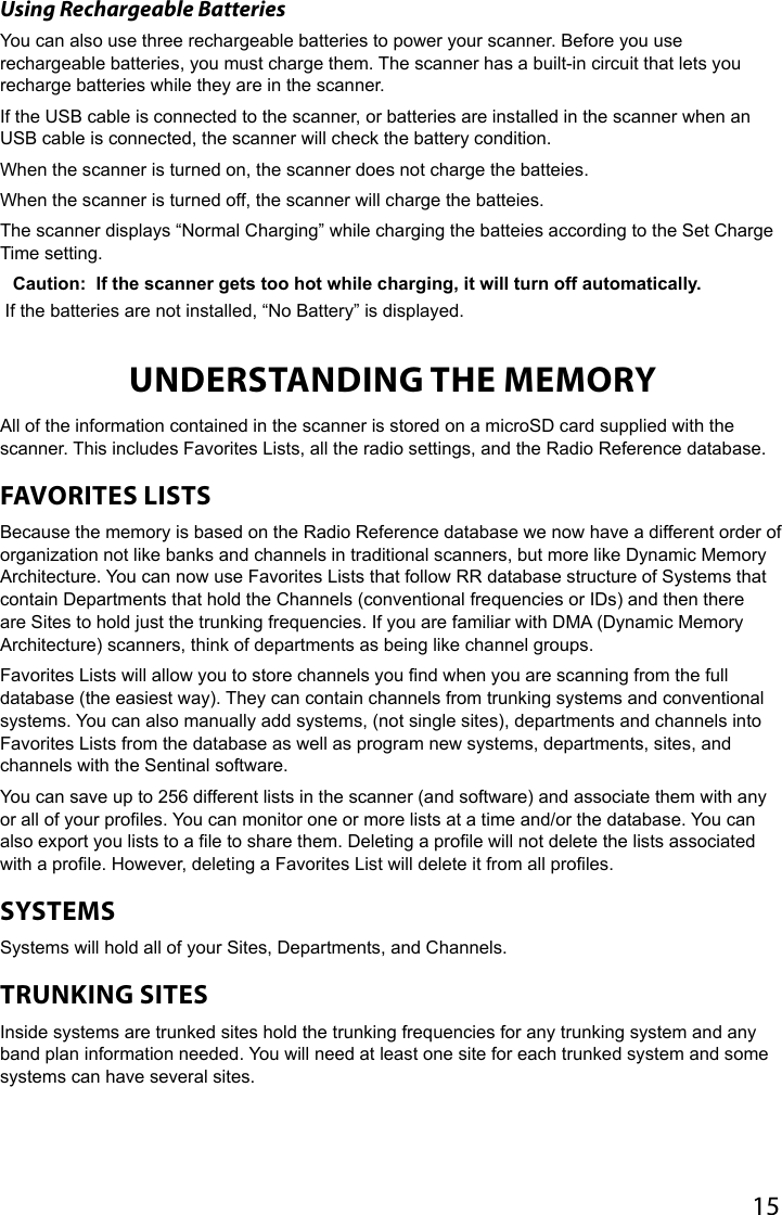 15Using Rechargeable BatteriesYou can also use three rechargeable batteries to power your scanner. Before you use rechargeable batteries, you must charge them. The scanner has a built-in circuit that lets you recharge batteries while they are in the scanner. If the USB cable is connected to the scanner, or batteries are installed in the scanner when an USB cable is connected, the scanner will check the battery condition.When the scanner is turned on, the scanner does not charge the batteies.When the scanner is turned off, the scanner will charge the batteies.The scanner displays “Normal Charging” while charging the batteies according to the Set Charge Time setting.Caution:  If the scanner gets too hot while charging, it will turn off automatically. If the batteries are not installed, “No Battery” is displayed.UNDERSTANDING THE MEMORYAll of the information contained in the scanner is stored on a microSD card supplied with the scanner. This includes Favorites Lists, all the radio settings, and the Radio Reference database. FAVORITES LISTS Because the memory is based on the Radio Reference database we now have a different order of organization not like banks and channels in traditional scanners, but more like Dynamic Memory Architecture. You can now use Favorites Lists that follow RR database structure of Systems that contain Departments that hold the Channels (conventional frequencies or IDs) and then there are Sites to hold just the trunking frequencies. If you are familiar with DMA (Dynamic Memory Architecture) scanners, think of departments as being like channel groups.Favorites Lists will allow you to store channels you nd when you are scanning from the full database (the easiest way). They can contain channels from trunking systems and conventional systems. You can also manually add systems, (not single sites), departments and channels into Favorites Lists from the database as well as program new systems, departments, sites, and channels with the Sentinal software. You can save up to 256 different lists in the scanner (and software) and associate them with any or all of your proles. You can monitor one or more lists at a time and/or the database. You can also export you lists to a le to share them. Deleting a prole will not delete the lists associated with a prole. However, deleting a Favorites List will delete it from all proles.SYSTEMSSystems will hold all of your Sites, Departments, and Channels.TRUNKING SITESInside systems are trunked sites hold the trunking frequencies for any trunking system and any band plan information needed. You will need at least one site for each trunked system and some systems can have several sites. 