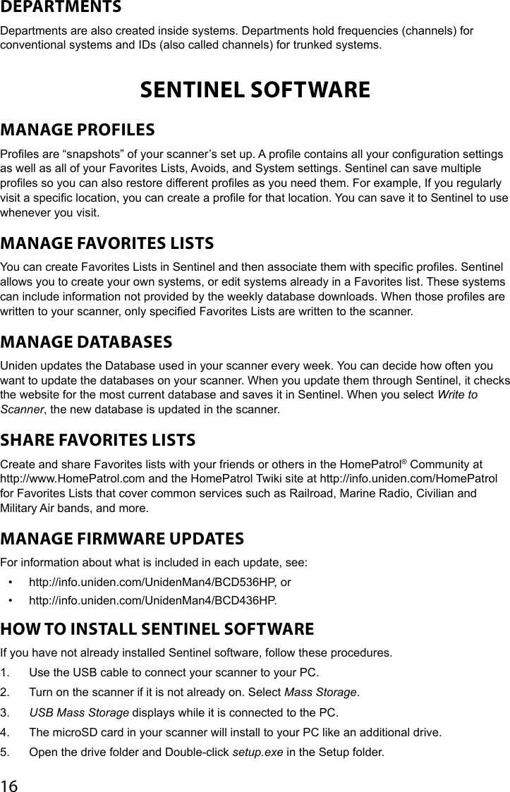 16DEPARTMENTSDepartments are also created inside systems. Departments hold frequencies (channels) for conventional systems and IDs (also called channels) for trunked systems.SENTINEL SOFTWAREMANAGE PROFILES Proles are “snapshots” of your scanner’s set up. A prole contains all your conguration settings as well as all of your Favorites Lists, Avoids, and System settings. Sentinel can save multiple proles so you can also restore different proles as you need them. For example, If you regularly visit a specic location, you can create a prole for that location. You can save it to Sentinel to use whenever you visit. MANAGE FAVORITES LISTS You can create Favorites Lists in Sentinel and then associate them with specic proles. Sentinel allows you to create your own systems, or edit systems already in a Favorites list. These systems can include information not provided by the weekly database downloads. When those proles are written to your scanner, only specied Favorites Lists are written to the scanner. MANAGE DATABASES Uniden updates the Database used in your scanner every week. You can decide how often you want to update the databases on your scanner. When you update them through Sentinel, it checks the website for the most current database and saves it in Sentinel. When you select Write to Scanner, the new database is updated in the scanner. SHARE FAVORITES LISTS Create and share Favorites lists with your friends or others in the HomePatrol® Community at http://www.HomePatrol.com and the HomePatrol Twiki site at http://info.uniden.com/HomePatrol for Favorites Lists that cover common services such as Railroad, Marine Radio, Civilian and Military Air bands, and more. MANAGE FIRMWARE UPDATES For information about what is included in each update, see: •  http://info.uniden.com/UnidenMan4/BCD536HP, or•  http://info.uniden.com/UnidenMan4/BCD436HP. HOW TO INSTALL SENTINEL SOFTWARE If you have not already installed Sentinel software, follow these procedures.1.  Use the USB cable to connect your scanner to your PC. 2.  Turn on the scanner if it is not already on. Select Mass Storage. 3.  USB Mass Storage displays while it is connected to the PC. 4.  The microSD card in your scanner will install to your PC like an additional drive. 5.  Open the drive folder and Double-click setup.exe in the Setup folder. 