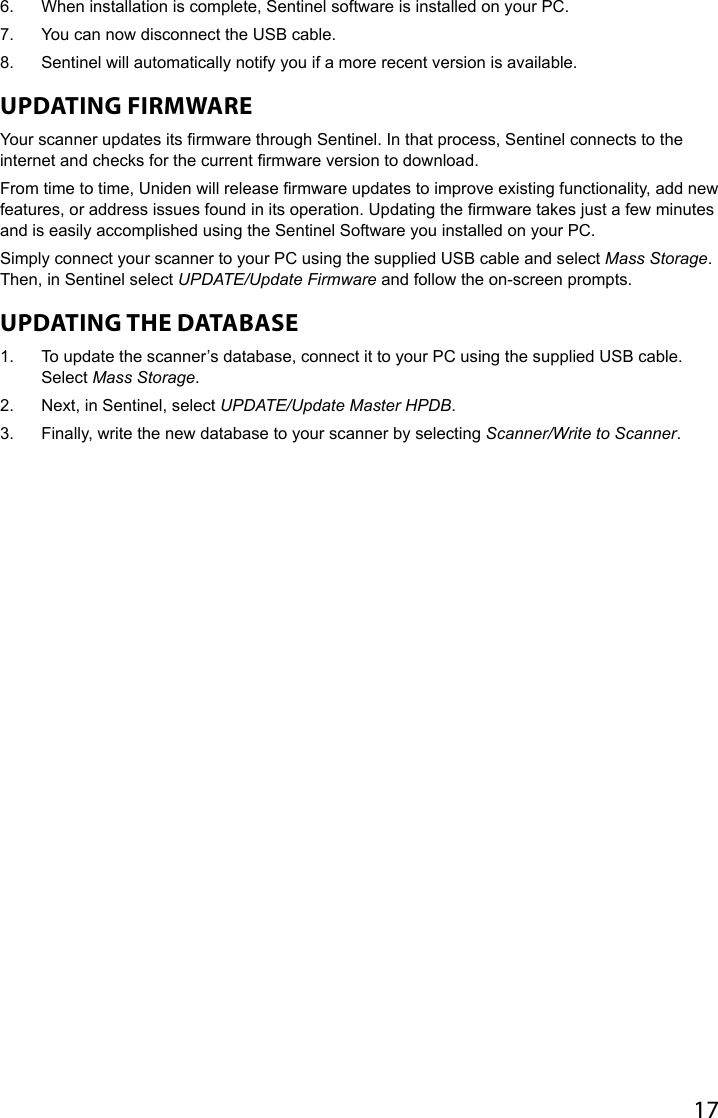 176.  When installation is complete, Sentinel software is installed on your PC. 7.  You can now disconnect the USB cable.8.  Sentinel will automatically notify you if a more recent version is available.UPDATING FIRMWARE Your scanner updates its rmware through Sentinel. In that process, Sentinel connects to the internet and checks for the current rmware version to download.From time to time, Uniden will release rmware updates to improve existing functionality, add new features, or address issues found in its operation. Updating the rmware takes just a few minutes and is easily accomplished using the Sentinel Software you installed on your PC. Simply connect your scanner to your PC using the supplied USB cable and select Mass Storage. Then, in Sentinel select UPDATE/Update Firmware and follow the on-screen prompts. UPDATING THE DATABASE 1.  To update the scanner’s database, connect it to your PC using the supplied USB cable. Select Mass Storage. 2.  Next, in Sentinel, select UPDATE/Update Master HPDB. 3.  Finally, write the new database to your scanner by selecting Scanner/Write to Scanner.
