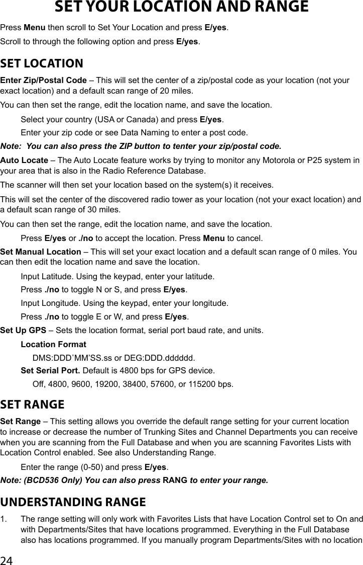 24SET YOUR LOCATION AND RANGEPress Menu then scroll to Set Your Location and press E/yes.Scroll to through the following option and press E/yes.SET LOCATIONEnter Zip/Postal Code – This will set the center of a zip/postal code as your location (not your exact location) and a default scan range of 20 miles. You can then set the range, edit the location name, and save the location.Select your country (USA or Canada) and press E/yes.Enter your zip code or see Data Naming to enter a post code.Note:  You can also press the ZIP button to tenter your zip/postal code.Auto Locate – The Auto Locate feature works by trying to monitor any Motorola or P25 system in your area that is also in the Radio Reference Database. The scanner will then set your location based on the system(s) it receives. This will set the center of the discovered radio tower as your location (not your exact location) and a default scan range of 30 miles.You can then set the range, edit the location name, and save the location.Press E/yes or ./no to accept the location. Press Menu to cancel.Set Manual Location – This will set your exact location and a default scan range of 0 miles. You can then edit the location name and save the location.Input Latitude. Using the keypad, enter your latitude. Press ./no to toggle N or S, and press E/yes.Input Longitude. Using the keypad, enter your longitude. Press ./no to toggle E or W, and press E/yes.Set Up GPS – Sets the location format, serial port baud rate, and units.Location FormatDMS:DDD˚MM’SS.ss or DEG:DDD.dddddd.Set Serial Port. Default is 4800 bps for GPS device.Off, 4800, 9600, 19200, 38400, 57600, or 115200 bps.SET RANGESet Range – This setting allows you override the default range setting for your current location to increase or decrease the number of Trunking Sites and Channel Departments you can receive when you are scanning from the Full Database and when you are scanning Favorites Lists with Location Control enabled. See also Understanding Range.Enter the range (0-50) and press E/yes. Note: (BCD536 Only) You can also press RANG to enter your range.UNDERSTANDING RANGE1.  The range setting will only work with Favorites Lists that have Location Control set to On and with Departments/Sites that have locations programmed. Everything in the Full Database also has locations programmed. If you manually program Departments/Sites with no location 