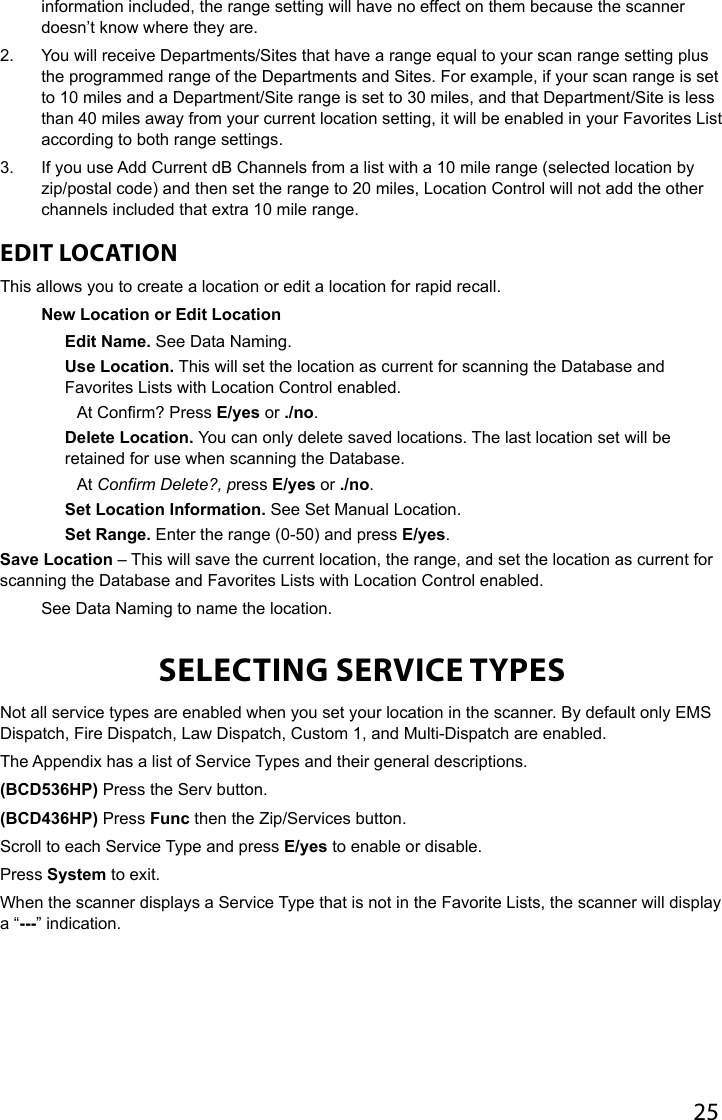 25information included, the range setting will have no effect on them because the scanner doesn’t know where they are.2.  You will receive Departments/Sites that have a range equal to your scan range setting plus the programmed range of the Departments and Sites. For example, if your scan range is set to 10 miles and a Department/Site range is set to 30 miles, and that Department/Site is less than 40 miles away from your current location setting, it will be enabled in your Favorites List according to both range settings. 3.  If you use Add Current dB Channels from a list with a 10 mile range (selected location by zip/postal code) and then set the range to 20 miles, Location Control will not add the other channels included that extra 10 mile range.EDIT LOCATION This allows you to create a location or edit a location for rapid recall.New Location or Edit LocationEdit Name. See Data Naming.Use Location. This will set the location as current for scanning the Database and Favorites Lists with Location Control enabled. At Conrm? Press E/yes or ./no.Delete Location. You can only delete saved locations. The last location set will be retained for use when scanning the Database.At Confirm Delete?, press E/yes or ./no.Set Location Information. See Set Manual Location.Set Range. Enter the range (0-50) and press E/yes.Save Location – This will save the current location, the range, and set the location as current for scanning the Database and Favorites Lists with Location Control enabled.See Data Naming to name the location.SELECTING SERVICE TYPESNot all service types are enabled when you set your location in the scanner. By default only EMS Dispatch, Fire Dispatch, Law Dispatch, Custom 1, and Multi-Dispatch are enabled.The Appendix has a list of Service Types and their general descriptions.(BCD536HP) Press the Serv button.(BCD436HP) Press Func then the Zip/Services button.Scroll to each Service Type and press E/yes to enable or disable.Press System to exit.When the scanner displays a Service Type that is not in the Favorite Lists, the scanner will display a “---” indication.