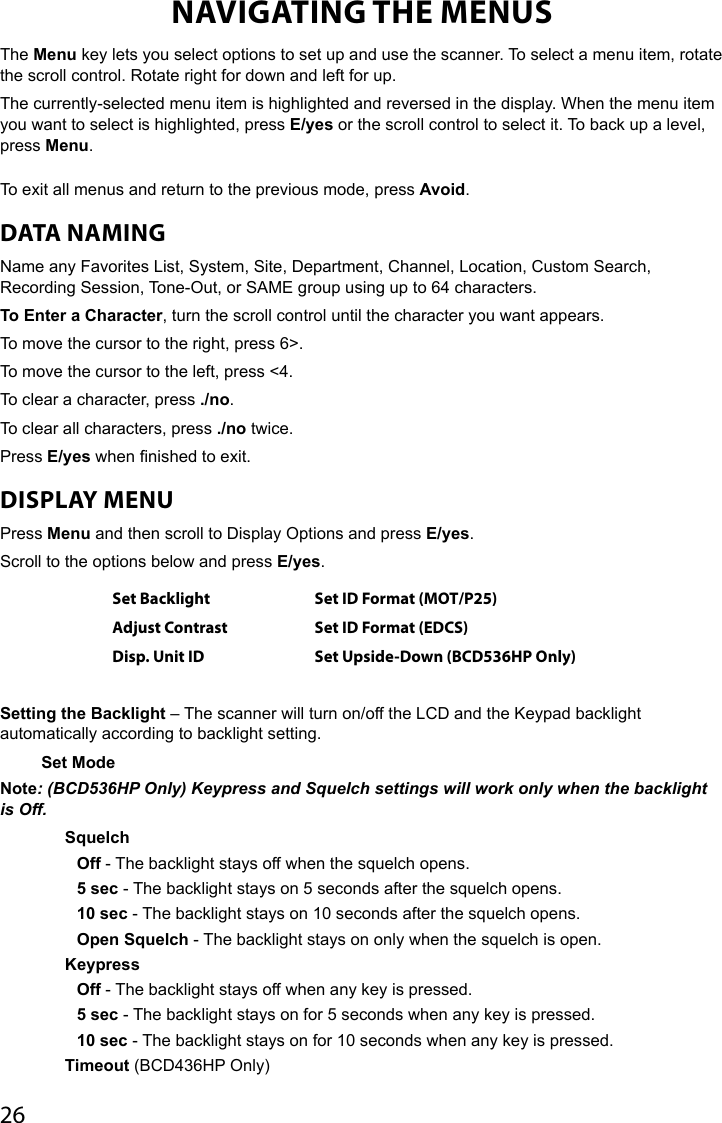 26NAVIGATING THE MENUSThe Menu key lets you select options to set up and use the scanner. To select a menu item, rotate the scroll control. Rotate right for down and left for up. The currently-selected menu item is highlighted and reversed in the display. When the menu item you want to select is highlighted, press E/yes or the scroll control to select it. To back up a level, press Menu. To exit all menus and return to the previous mode, press Avoid.DATA NAMINGName any Favorites List, System, Site, Department, Channel, Location, Custom Search, Recording Session, Tone-Out, or SAME group using up to 64 characters.To Enter a Character, turn the scroll control until the character you want appears.To move the cursor to the right, press 6&gt;.To move the cursor to the left, press &lt;4.To clear a character, press ./no.To clear all characters, press ./no twice.Press E/yes when nished to exit.DISPLAY MENUPress Menu and then scroll to Display Options and press E/yes.Scroll to the options below and press E/yes.Set Backlight Set ID Format (MOT/P25)Adjust Contrast Set ID Format (EDCS)Disp. Unit ID Set Upside-Down (BCD536HP Only)Setting the Backlight – The scanner will turn on/off the LCD and the Keypad backlight automatically according to backlight setting.Set Mode Note: (BCD536HP Only) Keypress and Squelch settings will work only when the backlight is Off.Squelch Off - The backlight stays off when the squelch opens.5 sec - The backlight stays on 5 seconds after the squelch opens. 10 sec - The backlight stays on 10 seconds after the squelch opens.Open Squelch - The backlight stays on only when the squelch is open.KeypressOff - The backlight stays off when any key is pressed. 5 sec - The backlight stays on for 5 seconds when any key is pressed.10 sec - The backlight stays on for 10 seconds when any key is pressed.Timeout (BCD436HP Only)