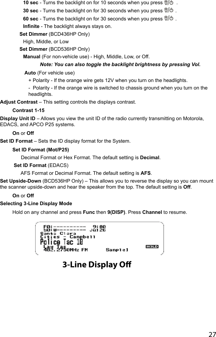 2710 sec - Turns the backlight on for 10 seconds when you press   .30 sec - Turns the backlight on for 30 seconds when you press  .60 sec - Turns the backlight on for 30 seconds when you press  .Infinite - The backlight always stays on.Set Dimmer (BCD436HP Only) High, Middle, or LowSet Dimmer (BCD536HP Only) Manual (For non-vehicle use) - High, Middle, Low, or Off.   Note: You can also toggle the backlight brightness by pressing Vol. Auto (For vehicle use)+ Polarity - If the orange wire gets 12V when you turn on the headlights.-  Polarity - If the orange wire is switched to chassis ground when you turn on the headlights.Adjust Contrast – This setting controls the displays contrast.Contrast 1-15Display Unit ID – Allows you view the unit ID of the radio currently transmitting on Motorola, EDACS, and APCO P25 systems.On or OffSet ID Format – Sets the ID display format for the System.Set ID Format (Mot/P25)  Decimal Format or Hex Format. The default setting is Decimal. Set ID Format (EDACS)  AFS Format or Decimal Format. The default setting is AFS.Set Upside-Down (BCD536HP Only) – This allows you to reverse the display so you can mount the scanner upside-down and hear the speaker from the top. The default setting is Off.On or OffSelecting 3-Line Display Mode Hold on any channel and press Func then 9(DISP). Press Channel to resume. 3-Line Display O