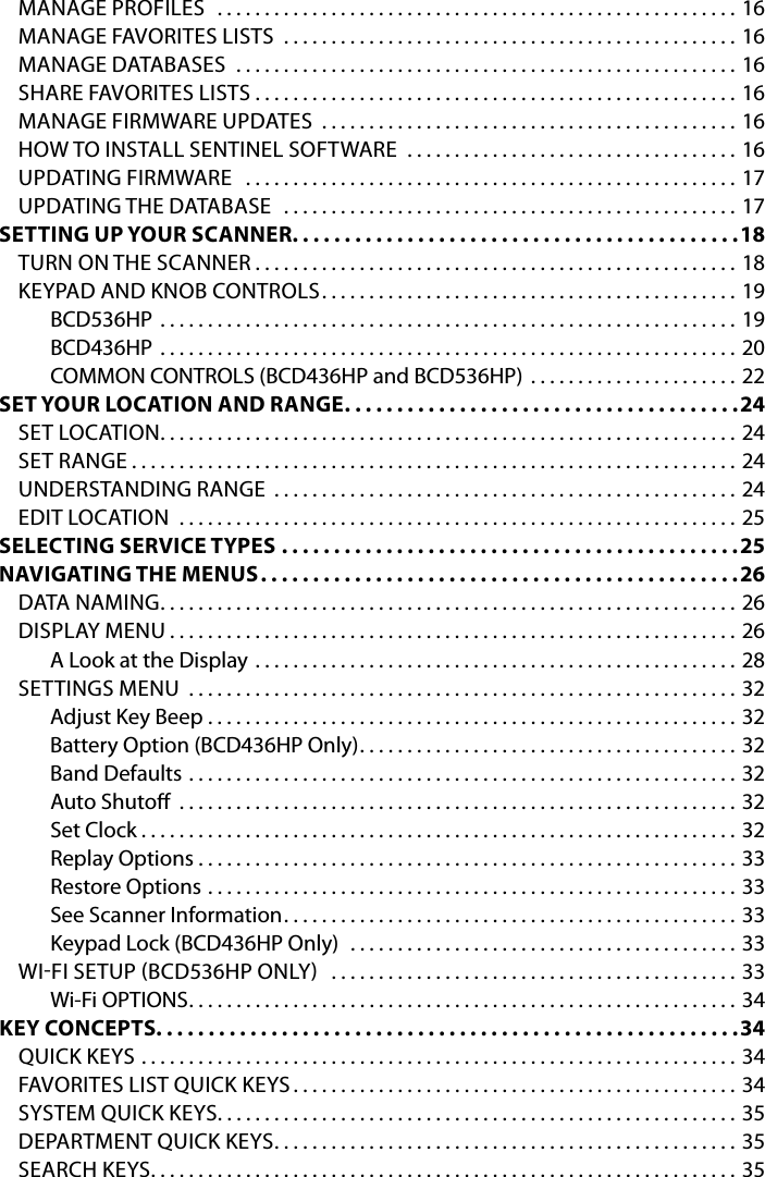 MANAGE PROFILES  .......................................................16MANAGE FAVORITES LISTS  ................................................16MANAGE DATABASES  .....................................................16SHARE FAVORITES LISTS . . . . . . . . . . . . . . . . . . . . . . . . . . . . . . . . . . . . . . . . . . . . . . . . . . . 16MANAGE FIRMWARE UPDATES  ............................................16HOW TO INSTALL SENTINEL SOFTWARE  . . . . . . . . . . . . . . . . . . . . . . . . . . . . . . . . . . . 16UPDATING FIRMWARE  ....................................................17UPDATING THE DATABASE  ................................................17SETTING UP YOUR SCANNER. . . . . . . . . . . . . . . . . . . . . . . . . . . . . . . . . . . . . . . . . . .18TURN ON THE SCANNER ...................................................18KEYPAD AND KNOB CONTROLS ............................................19BCD536HP .............................................................19BCD436HP .............................................................20COMMON CONTROLS (BCD436HP and BCD536HP)  . . . . . . . . . . . . . . . . . . . . . . 22SET YOUR LOCATION AND RANGE ......................................24SET LOCATION .............................................................24SET RANGE ................................................................24UNDERSTANDING RANGE .................................................24EDIT LOCATION  ...........................................................25SELECTING SERVICE TYPES ............................................25NAVIGATING THE MENUS ..............................................26DATA NAMING .............................................................26DISPLAY MENU ............................................................26A Look at the Display ...................................................28SETTINGS MENU ..........................................................32Adjust Key Beep . . . . . . . . . . . . . . . . . . . . . . . . . . . . . . . . . . . . . . . . . . . . . . . . . . . . . . . . 32Battery Option (BCD436HP Only) ........................................32Band Defaults  ..........................................................32Auto Shuto  ...........................................................32Set Clock ...............................................................32Replay Options . . . . . . . . . . . . . . . . . . . . . . . . . . . . . . . . . . . . . . . . . . . . . . . . . . . . . . . . . 33Restore Options ........................................................33See Scanner Information ................................................33Keypad Lock (BCD436HP Only)  .........................................33WIFI SETUP BCD536HP ONLY  ...........................................33Wi-Fi OPTIONS ..........................................................34KEY CONCEPTS. . . . . . . . . . . . . . . . . . . . . . . . . . . . . . . . . . . . . . . . . . . . . . . . . . . . . . . .34QUICK KEYS  ...............................................................34FAVORITES LIST QUICK KEYS ...............................................34SYSTEM QUICK KEYS .......................................................35DEPARTMENT QUICK KEYS .................................................35SEARCH KEYS ..............................................................35
