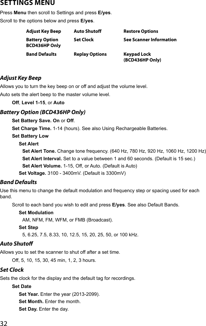 32SETTINGS MENUPress Menu then scroll to Settings and press E/yes.Scroll to the options below and press E/yes.Adjust Key Beep Auto Shutoff Restore OptionsBattery OptionBCD436HP OnlySet Clock See Scanner InformationBand Defaults Replay Options Keypad Lock  (BCD436HP Only) Adjust Key Beep Allows you to turn the key beep on or off and adjust the volume level. Auto sets the alert beep to the master volume level.Off, Level 1-15, or AutoBattery Option (BCD436HP Only)Set Battery Save. On or Off. Set Charge Time. 1-14 (hours). See also Using Rechargeable Batteries.Set Battery LowSet AlertSet Alert Tone. Change tone frequency. (640 Hz, 780 Hz, 920 Hz, 1060 Hz, 1200 Hz)Set Alert Interval. Set to a value between 1 and 60 seconds. (Default is 15 sec.)Set Alert Volume. 1-15, Off, or Auto. (Default is Auto)Set Voltage. 3100 - 3400mV. (Default is 3300mV)Band Defaults Use this menu to change the default modulation and frequency step or spacing used for each band.Scroll to each band you wish to edit and press E/yes. See also Default Bands. Set ModulationAM, NFM, FM, WFM, or FMB (Broadcast).Set Step5, 6.25, 7.5, 8.33, 10, 12.5, 15, 20, 25, 50, or 100 kHz.Auto Shuto Allows you to set the scanner to shut off after a set time.Off, 5, 10, 15, 30, 45 min, 1, 2, 3 hours.Set ClockSets the clock for the display and the default tag for recordings.Set Date Set Year. Enter the year (2013-2099).Set Month. Enter the month.Set Day. Enter the day.