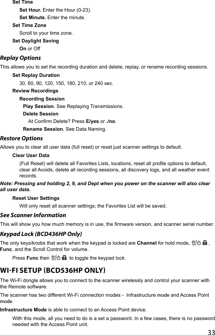 33Set Time Set Hour. Enter the Hour (0-23).Set Minute. Enter the minute.Set Time Zone Scroll to your time zone.Set Daylight Saving On or OffReplay Options This allows you to set the recording duration and delete, replay, or rename recording sessions.Set Replay Duration 30, 60, 90, 120, 150, 180, 210, or 240 sec.Review RecordingsRecording SessionPlay Session. See Replaying Transmissions.Delete SessionAt Conrm Delete? Press E/yes or ./no.Rename Session. See Data Naming.Restore OptionsAllows you to clear all user data (full reset) or reset just scanner settings to default.Clear User Data(Full Reset) will delete all Favorites Lists, locations, reset all prole options to default, clear all Avoids, delete all recording sessions, all discovery logs, and all weather event records.Note: Pressing and holding 2, 9, and Dept when you power on the scanner will also clear all user data.Reset User SettingsWill only reset all scanner settings; the Favorites List will be saved.See Scanner InformationThis will show you how much memory is in use, the rmware version, and scanner serial number.Keypad Lock (BCD436HP Only) The only keys/knobs that work when the keypad is locked are Channel for hold mode,  , Func, and the Scroll Control for volume.Press Func then   to toggle the keypad lock.WIFI SETUP BCD536HP ONLY The Wi-Fi dongle allows you to connect to the scanner wirelessly and control your scanner with the Remote software. The scanner has two different Wi-Fi connection modes -  Infrastructure mode and Access Point mode. Infrastructure Mode is able to connect to an Access Point device.With this mode, all you need to do is a set a password. In a few cases, there is no password needed with the Access Point unit.