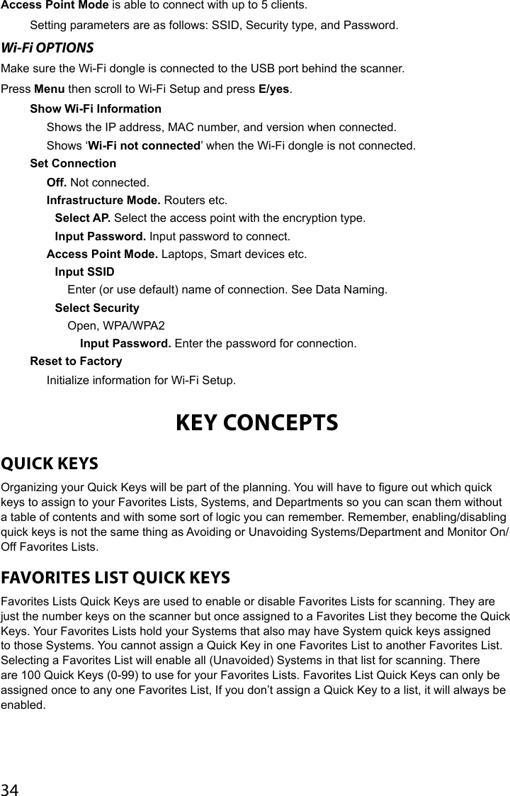 34Access Point Mode is able to connect with up to 5 clients.Setting parameters are as follows: SSID, Security type, and Password. Wi-Fi OPTIONSMake sure the Wi-Fi dongle is connected to the USB port behind the scanner.Press Menu then scroll to Wi-Fi Setup and press E/yes.Show Wi-Fi InformationShows the IP address, MAC number, and version when connected.Shows ‘Wi-Fi not connected’ when the Wi-Fi dongle is not connected.Set ConnectionOff. Not connected.Infrastructure Mode. Routers etc.Select AP. Select the access point with the encryption type.Input Password. Input password to connect.Access Point Mode. Laptops, Smart devices etc.Input SSIDEnter (or use default) name of connection. See Data Naming.Select SecurityOpen, WPA/WPA2Input Password. Enter the password for connection.Reset to FactoryInitialize information for Wi-Fi Setup.KEY CONCEPTSQUICK KEYS Organizing your Quick Keys will be part of the planning. You will have to gure out which quick keys to assign to your Favorites Lists, Systems, and Departments so you can scan them without a table of contents and with some sort of logic you can remember. Remember, enabling/disabling quick keys is not the same thing as Avoiding or Unavoiding Systems/Department and Monitor On/Off Favorites Lists.FAVORITES LIST QUICK KEYSFavorites Lists Quick Keys are used to enable or disable Favorites Lists for scanning. They are just the number keys on the scanner but once assigned to a Favorites List they become the Quick Keys. Your Favorites Lists hold your Systems that also may have System quick keys assigned to those Systems. You cannot assign a Quick Key in one Favorites List to another Favorites List. Selecting a Favorites List will enable all (Unavoided) Systems in that list for scanning. There are 100 Quick Keys (0-99) to use for your Favorites Lists. Favorites List Quick Keys can only be assigned once to any one Favorites List, If you don’t assign a Quick Key to a list, it will always be enabled.