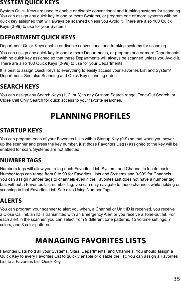 35SYSTEM QUICK KEYSSystem Quick Keys are used to enable or disable conventional and trunking systems for scanning. You can assign any quick key to one or more Systems, or program one or more systems with no quick key assigned that will always be scanned unless you Avoid it. There are also 100 Quick Keys (0-99) to use for your Systems.DEPARTMENT QUICK KEYSDepartment Quick Keys enable or disable conventional and trunking systems for scanning. You can assign any quick key to one or more Departments, or program one or more Departments with no quick key assigned so that these Departments will always be scanned unless you Avoid it. There are also 100 Quick Keys (0-99) to use for your Departments.It is best to assign Quick Keys to everything to easily access your Favorites List and System/Department. See also Scanning and Quick Key scanning order.SEARCH KEYSYou can assign any Search Keys (1, 2, or 3) to any Custom Search range, Tone-Out Search, or Close Call Only Search for quick access to your favorite searches.PLANNING PROFILESSTARTUP KEYS You can program each of your Favorites Lists with a Startup Key (0-9) so that when you power up the scanner and press the key number, just those Favorites List(s) assigned to the key will be enabled for scan. Systems are not affected.NUMBER TAGS Numbers tags will allow you to tag each Favorites List, System, and Channel to locate easier. Number tags can range from 0 to 99 for Favorites Lists and Systems and 0-999 for Channels. You can assign number tags to channels even if the Favorites List does not have a number tag but, without a Favorites List number tag, you can only navigate to these channels while holding or scanning in that Favorites List. See also Using Number Tags.ALERTS You can program your scanner to alert you when, a Channel or Unit ID is received, you receive a Close Call hit, an ID is transmitted with an Emergency Alert or you receive a Tone-out hit. For each alert in the scanner, you can select from 9 different tone patterns, 15 volume settings, 7 colors, and 3 color patterns.MANAGING FAVORITES LISTS  Favorites Lists hold all your Systems, Sites, Departments, and Channels. You should assign a Quick Key to every Favorites List to quickly enable or disable the list. You can assign a Favorites List to a Favorites List Quick Key.