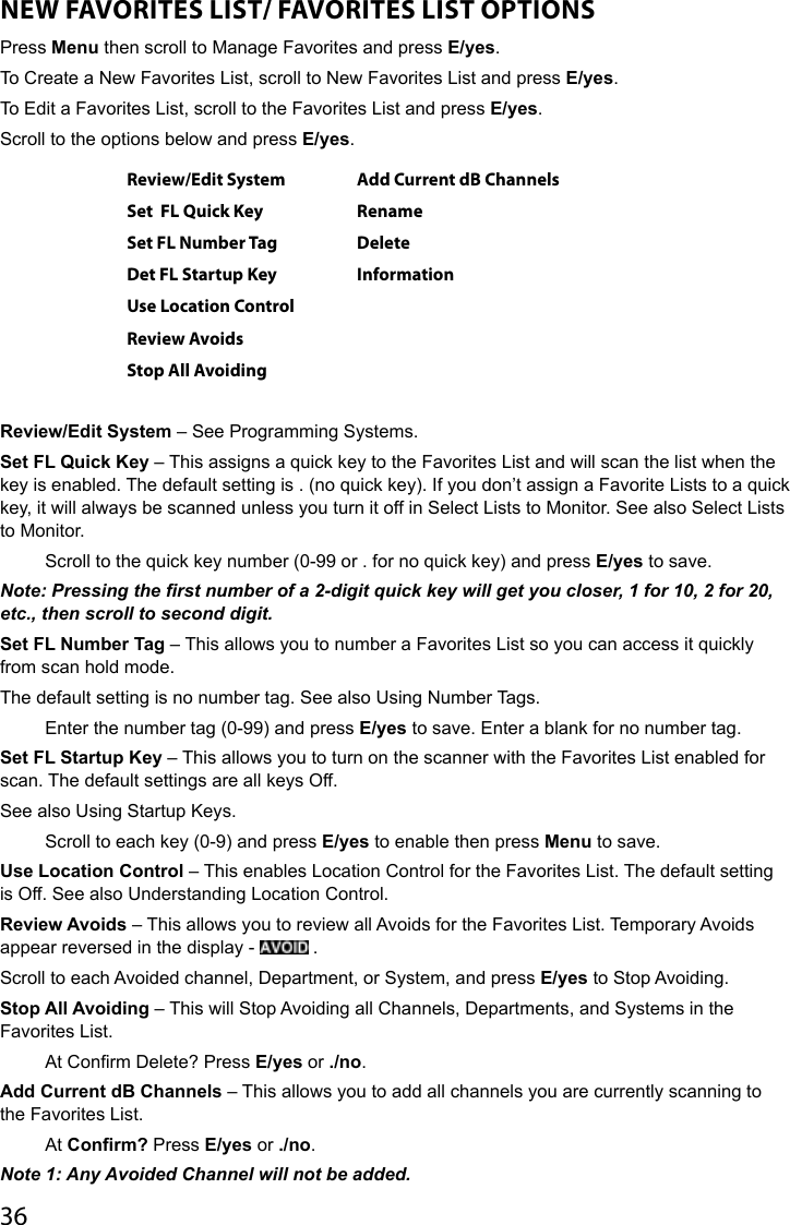 36NEW FAVORITES LIST/ FAVORITES LIST OPTIONSPress Menu then scroll to Manage Favorites and press E/yes. To Create a New Favorites List, scroll to New Favorites List and press E/yes.To Edit a Favorites List, scroll to the Favorites List and press E/yes.Scroll to the options below and press E/yes.Review/Edit System Add Current dB ChannelsSet  FL Quick Key RenameSet FL Number Tag DeleteDet FL Startup Key InformationUse Location ControlReview AvoidsStop All AvoidingReview/Edit System – See Programming Systems. Set FL Quick Key – This assigns a quick key to the Favorites List and will scan the list when the key is enabled. The default setting is . (no quick key). If you don’t assign a Favorite Lists to a quick key, it will always be scanned unless you turn it off in Select Lists to Monitor. See also Select Lists to Monitor.Scroll to the quick key number (0-99 or . for no quick key) and press E/yes to save. Note: Pressing the rst number of a 2-digit quick key will get you closer, 1 for 10, 2 for 20, etc., then scroll to second digit.Set FL Number Tag – This allows you to number a Favorites List so you can access it quickly from scan hold mode. The default setting is no number tag. See also Using Number Tags.Enter the number tag (0-99) and press E/yes to save. Enter a blank for no number tag.Set FL Startup Key – This allows you to turn on the scanner with the Favorites List enabled for scan. The default settings are all keys Off. See also Using Startup Keys.Scroll to each key (0-9) and press E/yes to enable then press Menu to save.Use Location Control – This enables Location Control for the Favorites List. The default setting is Off. See also Understanding Location Control.Review Avoids – This allows you to review all Avoids for the Favorites List. Temporary Avoids appear reversed in the display -   . Scroll to each Avoided channel, Department, or System, and press E/yes to Stop Avoiding. Stop All Avoiding – This will Stop Avoiding all Channels, Departments, and Systems in the Favorites List.At Conrm Delete? Press E/yes or ./no.Add Current dB Channels – This allows you to add all channels you are currently scanning to the Favorites List.At Confirm? Press E/yes or ./no.Note 1: Any Avoided Channel will not be added. 