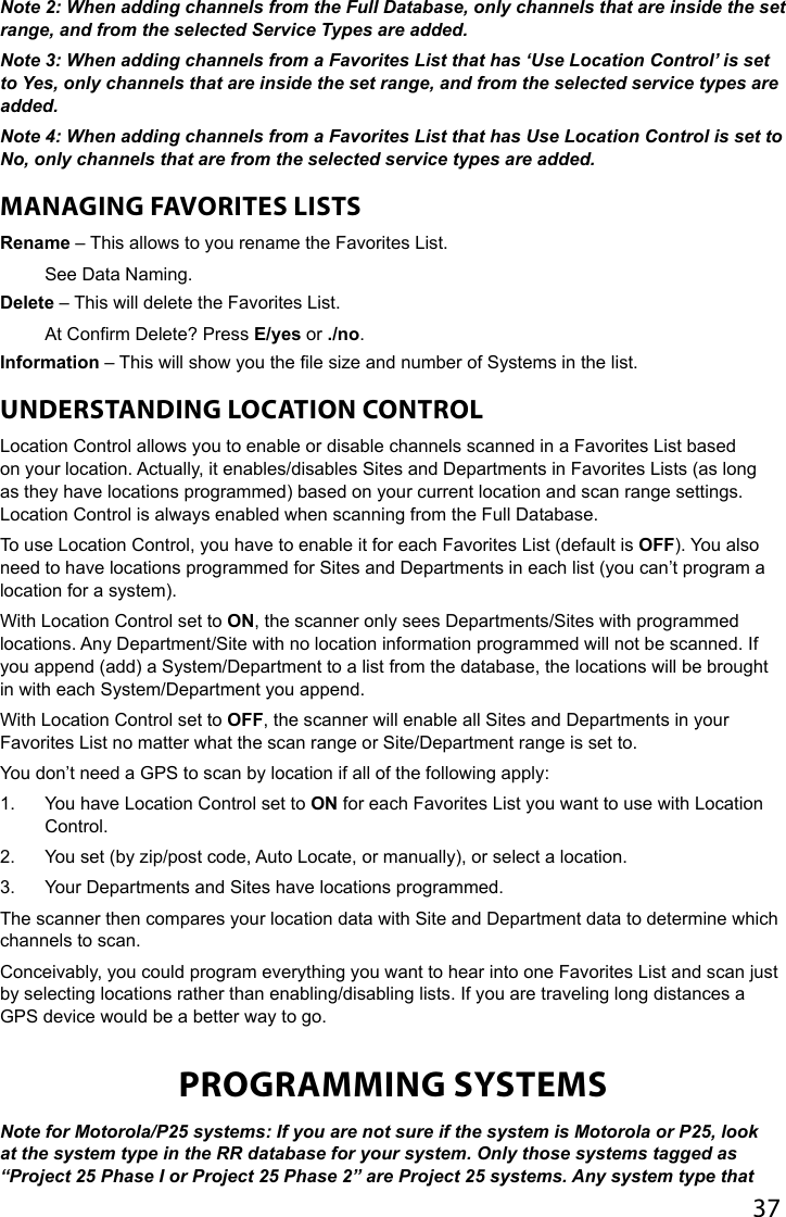 37Note 2: When adding channels from the Full Database, only channels that are inside the set range, and from the selected Service Types are added.Note 3: When adding channels from a Favorites List that has ‘Use Location Control’ is set to Yes, only channels that are inside the set range, and from the selected service types are added.Note 4: When adding channels from a Favorites List that has Use Location Control is set to No, only channels that are from the selected service types are added.MANAGING FAVORITES LISTSRename – This allows to you rename the Favorites List.See Data Naming.Delete – This will delete the Favorites List.At Conrm Delete? Press E/yes or ./no.Information – This will show you the le size and number of Systems in the list.UNDERSTANDING LOCATION CONTROLLocation Control allows you to enable or disable channels scanned in a Favorites List based on your location. Actually, it enables/disables Sites and Departments in Favorites Lists (as long as they have locations programmed) based on your current location and scan range settings. Location Control is always enabled when scanning from the Full Database.To use Location Control, you have to enable it for each Favorites List (default is OFF). You also need to have locations programmed for Sites and Departments in each list (you can’t program a location for a system). With Location Control set to ON, the scanner only sees Departments/Sites with programmed locations. Any Department/Site with no location information programmed will not be scanned. If you append (add) a System/Department to a list from the database, the locations will be brought in with each System/Department you append. With Location Control set to OFF, the scanner will enable all Sites and Departments in your Favorites List no matter what the scan range or Site/Department range is set to.You don’t need a GPS to scan by location if all of the following apply:1.  You have Location Control set to ON for each Favorites List you want to use with Location Control.2.  You set (by zip/post code, Auto Locate, or manually), or select a location.3.  Your Departments and Sites have locations programmed.The scanner then compares your location data with Site and Department data to determine which channels to scan. Conceivably, you could program everything you want to hear into one Favorites List and scan just by selecting locations rather than enabling/disabling lists. If you are traveling long distances a GPS device would be a better way to go.PROGRAMMING SYSTEMSNote for Motorola/P25 systems: If you are not sure if the system is Motorola or P25, look at the system type in the RR database for your system. Only those systems tagged as “Project 25 Phase I or Project 25 Phase 2” are Project 25 systems. Any system type that 