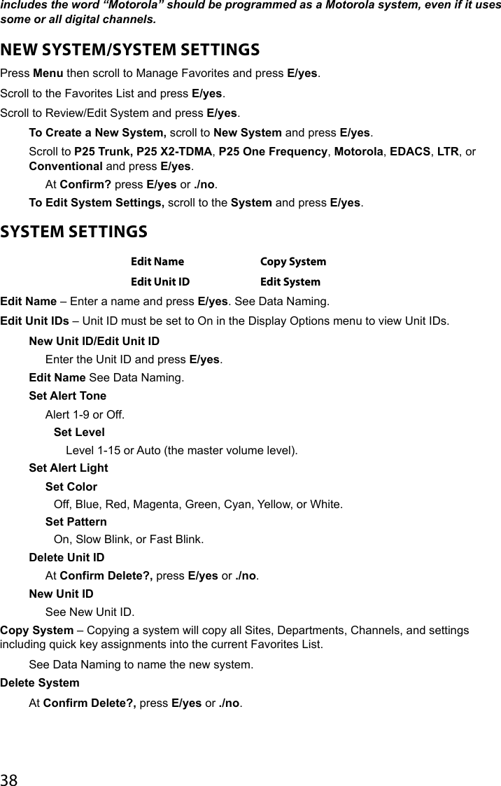 38includes the word “Motorola” should be programmed as a Motorola system, even if it uses some or all digital channels. NEW SYSTEM/SYSTEM SETTINGSPress Menu then scroll to Manage Favorites and press E/yes.Scroll to the Favorites List and press E/yes. Scroll to Review/Edit System and press E/yes.To Create a New System, scroll to New System and press E/yes.Scroll to P25 Trunk, P25 X2-TDMA, P25 One Frequency, Motorola, EDACS, LTR, or Conventional and press E/yes. At Confirm? press E/yes or ./no.To Edit System Settings, scroll to the System and press E/yes.SYSTEM SETTINGSEdit Name Copy SystemEdit Unit ID Edit SystemEdit Name – Enter a name and press E/yes. See Data Naming.Edit Unit IDs – Unit ID must be set to On in the Display Options menu to view Unit IDs.New Unit ID/Edit Unit IDEnter the Unit ID and press E/yes.Edit Name See Data Naming.Set Alert ToneAlert 1-9 or Off.Set LevelLevel 1-15 or Auto (the master volume level). Set Alert LightSet Color Off, Blue, Red, Magenta, Green, Cyan, Yellow, or White.Set PatternOn, Slow Blink, or Fast Blink.Delete Unit IDAt Confirm Delete?, press E/yes or ./no.New Unit IDSee New Unit ID.Copy System – Copying a system will copy all Sites, Departments, Channels, and settings including quick key assignments into the current Favorites List.See Data Naming to name the new system.Delete SystemAt Confirm Delete?, press E/yes or ./no.