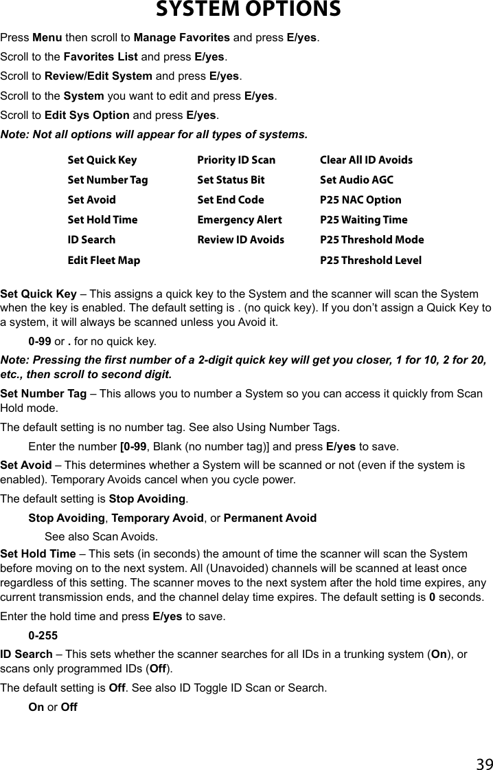 39SYSTEM OPTIONSPress Menu then scroll to Manage Favorites and press E/yes.Scroll to the Favorites List and press E/yes. Scroll to Review/Edit System and press E/yes.Scroll to the System you want to edit and press E/yes. Scroll to Edit Sys Option and press E/yes.Note: Not all options will appear for all types of systems.Set Quick Key Priority ID Scan Clear All ID AvoidsSet Number Tag Set Status Bit Set Audio AGCSet Avoid Set End Code P25 NAC OptionSet Hold Time Emergency Alert P25 Waiting TimeID Search Review ID Avoids P25 Threshold ModeEdit Fleet Map P25 Threshold Level Set Quick Key – This assigns a quick key to the System and the scanner will scan the System when the key is enabled. The default setting is . (no quick key). If you don’t assign a Quick Key to a system, it will always be scanned unless you Avoid it.0-99 or . for no quick key. Note: Pressing the rst number of a 2-digit quick key will get you closer, 1 for 10, 2 for 20, etc., then scroll to second digit.Set Number Tag – This allows you to number a System so you can access it quickly from Scan Hold mode. The default setting is no number tag. See also Using Number Tags.Enter the number [0-99, Blank (no number tag)] and press E/yes to save.Set Avoid – This determines whether a System will be scanned or not (even if the system is enabled). Temporary Avoids cancel when you cycle power.The default setting is Stop Avoiding. Stop Avoiding, Temporary Avoid, or Permanent AvoidSee also Scan Avoids. Set Hold Time – This sets (in seconds) the amount of time the scanner will scan the System before moving on to the next system. All (Unavoided) channels will be scanned at least once regardless of this setting. The scanner moves to the next system after the hold time expires, any current transmission ends, and the channel delay time expires. The default setting is 0 seconds.Enter the hold time and press E/yes to save.0-255ID Search – This sets whether the scanner searches for all IDs in a trunking system (On), or scans only programmed IDs (Off). The default setting is Off. See also ID Toggle ID Scan or Search.On or Off