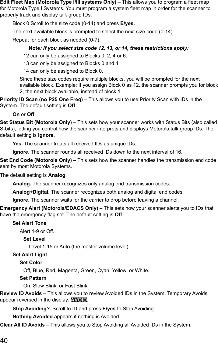 40Edit Fleet Map (Motorola Type I/lli systems Only) – This allows you to program a eet map for Motorola Type I Systems. You must program a system eet map in order for the scanner to properly track and display talk group IDs.Block 0 Scroll to the size code (0-14) and press E/yes.The next available block is prompted to select the next size code (0-14).Repeat for each block as needed (0-7). Note: If you select size code 12, 13, or 14, these restrictions apply:12 can only be assigned to Blocks 0, 2, 4 or 6.13 can only be assigned to Blocks 0 and 4.14 can only be assigned to Block 0.Since these size codes require multiple blocks, you will be prompted for the next available block. Example: If you assign Block 0 as 12, the scanner prompts you for block 2, the next block available, instead of block 1.Priority ID Scan (no P25 One Freq) – This allows you to use Priority Scan with IDs in the System. The default setting is Off.On or OffSet Status Bit (Motorola Only) – This sets how your scanner works with Status Bits (also called S-bits), letting you control how the scanner interprets and displays Motorola talk group IDs. The default setting is Ignore.Yes. The scanner treats all received IDs as unique IDs.Ignore. The scanner rounds all received IDs down to the next interval of 16.Set End Code (Motorola Only) – This sets how the scanner handles the transmission end code sent by most Motorola Systems.The default setting is Analog.Analog. The scanner recognizes only analog end transmission codes.Analog+Digital. The scanner recognizes both analog and digital end codes. Ignore. The scanner waits for the carrier to drop before leaving a channel.Emergency Alert (Motorola/EDACS Only) – This sets how your scanner alerts you to IDs that have the emergency ag set. The default setting is Off.Set Alert ToneAlert 1-9 or Off.Set LevelLevel 1-15 or Auto (the master volume level). Set Alert LightSet Color Off, Blue, Red, Magenta, Green, Cyan, Yellow, or White.Set PatternOn, Slow Blink, or Fast Blink.Review ID Avoids – This allows you to review Avoided IDs in the System. Temporary Avoids appear reversed in the display:  .Stop Avoiding?. Scroll to ID and press E/yes to Stop Avoiding. Nothing Avoided appears if nothing is Avoided.Clear All ID Avoids – This allows you to Stop Avoiding all Avoided IDs in the System.