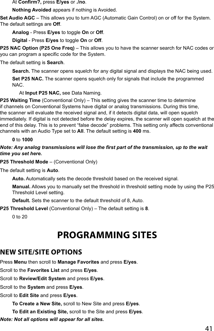 41At Confirm?, press E/yes or ./no.Nothing Avoided appears if nothing is Avoided. Set Audio AGC – This allows you to turn AGC (Automatic Gain Control) on or off for the System. The default settings are Off. Analog - Press E/yes to toggle On or Off.Digital - Press E/yes to toggle On or Off. P25 NAC Option (P25 One Freq) – This allows you to have the scanner search for NAC codes or you can program a specic code for the System.The default setting is Search.Search. The scanner opens squelch for any digital signal and displays the NAC being used. Set P25 NAC. The scanner opens squelch only for signals that include the programmed NAC.At Input P25 NAC, see Data Naming.P25 Waiting Time (Conventional Only) – This setting gives the scanner time to determine if channels on Conventional Systems have digital or analog transmissions. During this time, the scanner will evaluate the received signal and, if it detects digital data, will open squelch immediately. If digital is not detected before the delay expires, the scanner will open squelch at the end of this delay. This is to prevent “false decode” problems. This setting only affects conventional channels with an Audio Type set to All. The default setting is 400 ms.0 to 1000Note: Any analog transmissions will lose the rst part of the transmission, up to the wait time you set here.P25 Threshold Mode – (Conventional Only) The default setting is Auto.Auto. Automatically sets the decode threshold based on the received signal.Manual. Allows you to manually set the threshold in threshold setting mode by using the P25 Threshold Level setting.Default. Sets the scanner to the default threshold of 8, Auto.P25 Threshold Level (Conventional Only) – The default setting is 8.0 to 20PROGRAMMING SITESNEW SITE/SITE OPTIONSPress Menu then scroll to Manage Favorites and press E/yes.Scroll to the Favorites List and press E/yes. Scroll to Review/Edit System and press E/yes. Scroll to the System and press E/yes.Scroll to Edit Site and press E/yes.To Create a New Site, scroll to New Site and press E/yes.To Edit an Existing Site, scroll to the Site and press E/yes.Note: Not all options will appear for all sites.